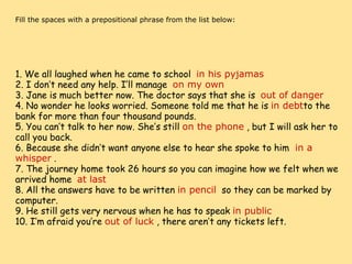     Fill the spaces with a prepositional phrase from the list below:                                                        1. We all laughed when he came to school   in his pyjamas 2. I don’t need any help. I’ll manage   on my own 3. Jane is much better now. The doctor says that she is   out of danger 4. No wonder he looks worried. Someone told me that he is  in debt to the bank for more than four thousand pounds. 5. You can’t talk to her now. She’s still  on the phone  , but I will ask her to call you back. 6. Because she didn’t want anyone else to hear she spoke to him   in a whisper  . 7. The journey home took 26 hours so you can imagine how we felt when we arrived home   at last 8. All the answers have to be written  in pencil   so they can be marked by computer. 9. He still gets very nervous when he has to speak  in public 10. I’m afraid you’re  out of luck  , there aren’t any tickets left. 