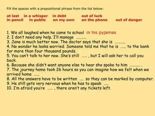     Fill the spaces with a prepositional phrase from the list below:   at last    in a whisper    in debt             out of luck        in pencil     in public      on my own      on the phone       out of danger 1. We all laughed when he came to school   in his pyjamas 2. I don’t need any help. I’ll manage  ……….. 3. Jane is much better now. The doctor says that she is  ……….. 4. No wonder he looks worried. Someone told me that he is  …… to the bank for more than four thousand pounds. 5. You can’t talk to her now. She’s still  …… , but I will ask her to call you back. 6. Because she didn’t want anyone else to hear she spoke to him  ……….. . 7. The journey home took 26 hours so you can imagine how we felt when we arrived home  …… 8. All the answers have to be written  ….  so they can be marked by computer. 9. He still gets very nervous when he has to speak  ….. 10. I’m afraid you’re  …… , there aren’t any tickets left. 