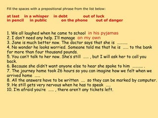     Fill the spaces with a prepositional phrase from the list below:   at last    in a whisper    in debt             out of luck        in pencil     in public            on the phone       out of danger 1. We all laughed when he came to school   in his pyjamas 2. I don’t need any help. I’ll manage   on my own 3. Jane is much better now. The doctor says that she is  ……….. 4. No wonder he looks worried. Someone told me that he is  …… to the bank for more than four thousand pounds. 5. You can’t talk to her now. She’s still  …… , but I will ask her to call you back. 6. Because she didn’t want anyone else to hear she spoke to him  ……….. . 7. The journey home took 26 hours so you can imagine how we felt when we arrived home  …… 8. All the answers have to be written  ….  so they can be marked by computer. 9. He still gets very nervous when he has to speak  ….. 10. I’m afraid you’re  …… , there aren’t any tickets left. 