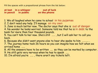     Fill the spaces with a prepositional phrase from the list below:   at last    in a whisper                 out of luck        in pencil     in public            on the phone        1. We all laughed when he came to school   in his pyjamas 2. I don’t need any help. I’ll manage   on my own 3. Jane is much better now. The doctor says that she is   out of danger 4. No wonder he looks worried. Someone told me that he is  in debt  to the bank for more than four thousand pounds. 5. You can’t talk to her now. She’s still  …… , but I will ask her to call you back. 6. Because she didn’t want anyone else to hear she spoke to him  ……….. . 7. The journey home took 26 hours so you can imagine how we felt when we arrived home  …… 8. All the answers have to be written  ….  so they can be marked by computer. 9. He still gets very nervous when he has to speak  ….. 10. I’m afraid you’re  …… , there aren’t any tickets left. 