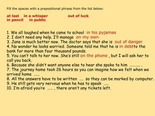     Fill the spaces with a prepositional phrase from the list below:   at last    in a whisper                 out of luck        in pencil     in public                    1. We all laughed when he came to school   in his pyjamas 2. I don’t need any help. I’ll manage   on my own 3. Jane is much better now. The doctor says that she is   out of danger 4. No wonder he looks worried. Someone told me that he is  in debt to the bank for more than four thousand pounds. 5. You can’t talk to her now. She’s still  on the phone  , but I will ask her to call you back. 6. Because she didn’t want anyone else to hear she spoke to him  ……….. . 7. The journey home took 26 hours so you can imagine how we felt when we arrived home  …… 8. All the answers have to be written  ….  so they can be marked by computer. 9. He still gets very nervous when he has to speak  ….. 10. I’m afraid you’re  …… , there aren’t any tickets left. 