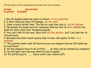     Fill the spaces with a prepositional phrase from the list below:   at last                    out of luck        in pencil     in public                    1. We all laughed when he came to school   in his pyjamas 2. I don’t need any help. I’ll manage   on my own 3. Jane is much better now. The doctor says that she is   out of danger 4. No wonder he looks worried. Someone told me that he is  in debt to the bank for more than four thousand pounds. 5. You can’t talk to her now. She’s still  on the phone  , but I will ask her to call you back. 6. Because she didn’t want anyone else to hear she spoke to him   in a whisper  . 7. The journey home took 26 hours so you can imagine how we felt when we arrived home  …… 8. All the answers have to be written  ….  so they can be marked by computer. 9. He still gets very nervous when he has to speak  ….. 10. I’m afraid you’re  …… , there aren’t any tickets left. 