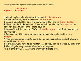     Fill the spaces with a prepositional phrase from the list below:                        out of luck        in pencil     in public                    1. We all laughed when he came to school   in his pyjamas 2. I don’t need any help. I’ll manage   on my own 3. Jane is much better now. The doctor says that she is   out of danger 4. No wonder he looks worried. Someone told me that he is  in debt to the bank for more than four thousand pounds. 5. You can’t talk to her now. She’s still  on the phone  , but I will ask her to call you back. 6. Because she didn’t want anyone else to hear she spoke to him   in a whisper  . 7. The journey home took 26 hours so you can imagine how we felt when we arrived home   at last 8. All the answers have to be written  ….  so they can be marked by computer. 9. He still gets very nervous when he has to speak  ….. 10. I’m afraid you’re  …… , there aren’t any tickets left. 
