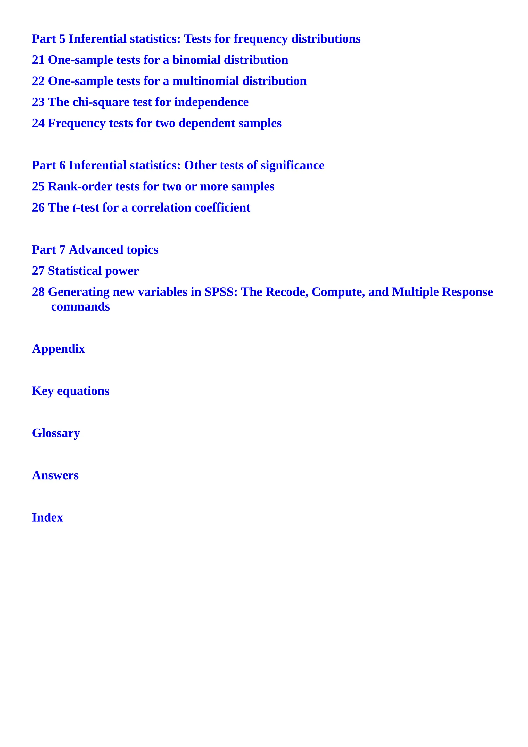Part 5 Inferential statistics: Tests for frequency distributions
21 One-sample tests for a binomial distribution
22 One-sample tests for a multinomial distribution
23 The chi-square test for independence
24 Frequency tests for two dependent samples
Part 6 Inferential statistics: Other tests of significance
25 Rank-order tests for two or more samples
26 The t-test for a correlation coefficient
Part 7 Advanced topics
27 Statistical power
28 Generating new variables in SPSS: The Recode, Compute, and Multiple Response
commands
Appendix
Key equations
Glossary
Answers
Index
 