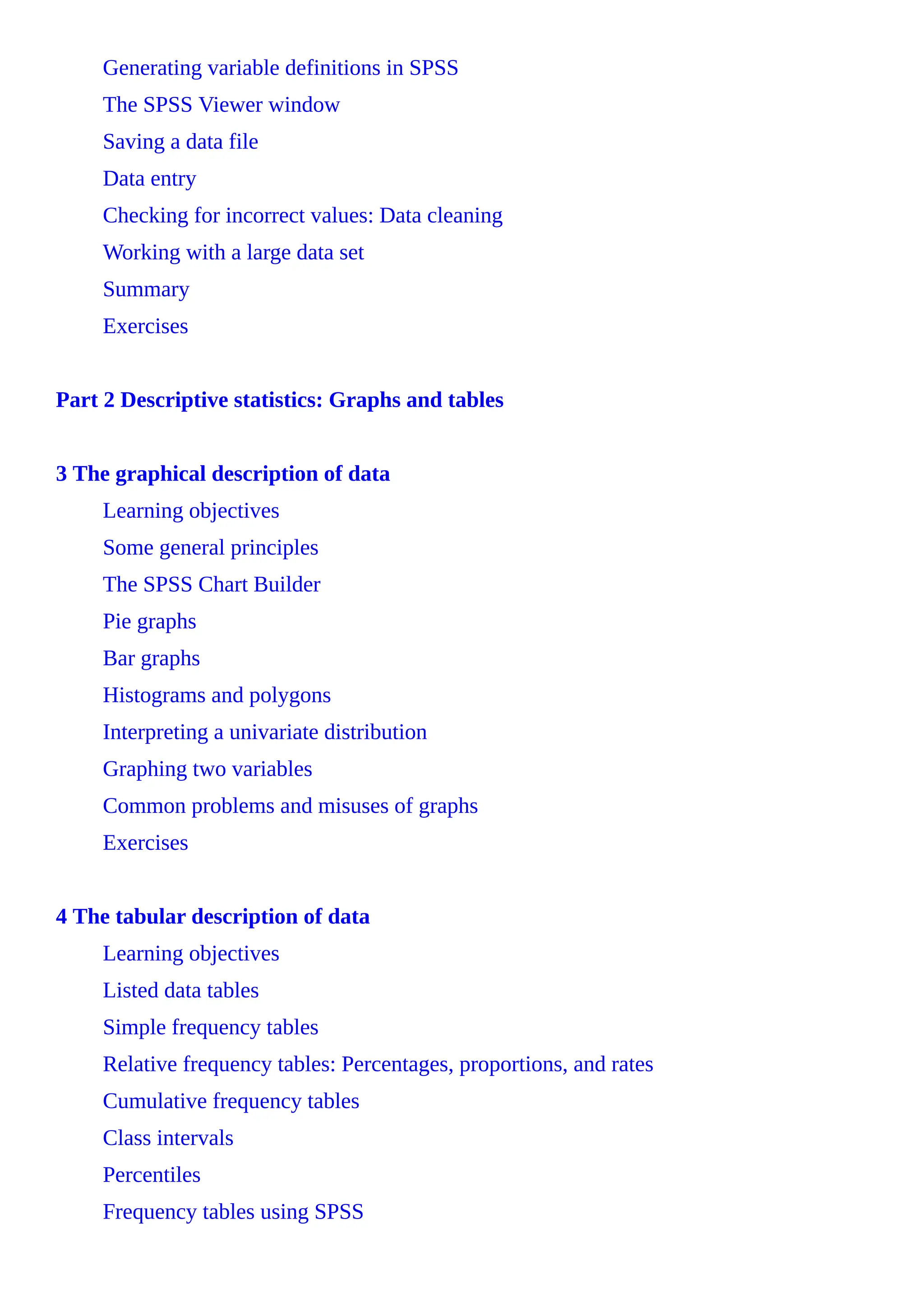 Generating variable definitions in SPSS
The SPSS Viewer window
Saving a data file
Data entry
Checking for incorrect values: Data cleaning
Working with a large data set
Summary
Exercises
Part 2 Descriptive statistics: Graphs and tables
3 The graphical description of data
Learning objectives
Some general principles
The SPSS Chart Builder
Pie graphs
Bar graphs
Histograms and polygons
Interpreting a univariate distribution
Graphing two variables
Common problems and misuses of graphs
Exercises
4 The tabular description of data
Learning objectives
Listed data tables
Simple frequency tables
Relative frequency tables: Percentages, proportions, and rates
Cumulative frequency tables
Class intervals
Percentiles
Frequency tables using SPSS
 