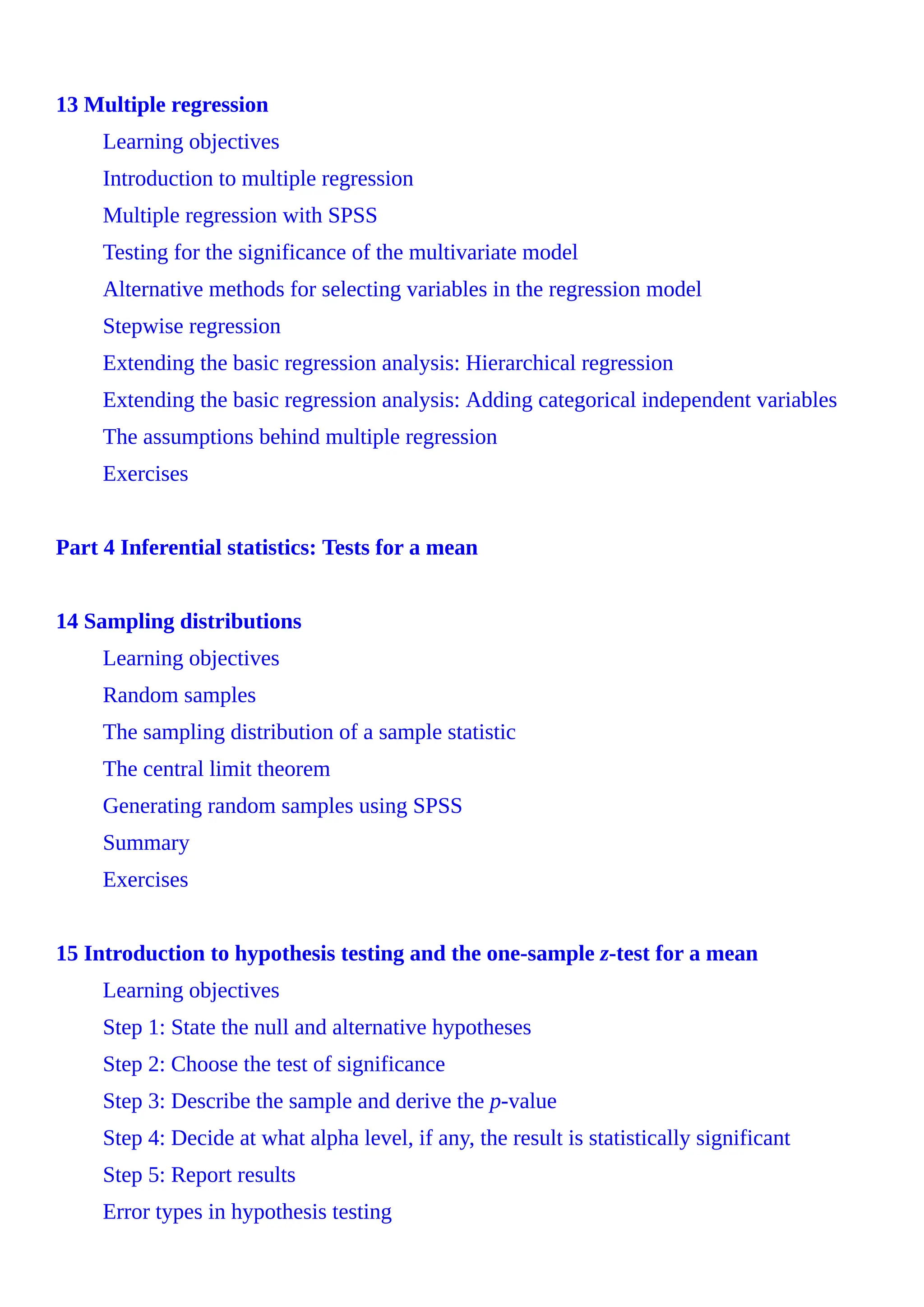 13 Multiple regression
Learning objectives
Introduction to multiple regression
Multiple regression with SPSS
Testing for the significance of the multivariate model
Alternative methods for selecting variables in the regression model
Stepwise regression
Extending the basic regression analysis: Hierarchical regression
Extending the basic regression analysis: Adding categorical independent variables
The assumptions behind multiple regression
Exercises
Part 4 Inferential statistics: Tests for a mean
14 Sampling distributions
Learning objectives
Random samples
The sampling distribution of a sample statistic
The central limit theorem
Generating random samples using SPSS
Summary
Exercises
15 Introduction to hypothesis testing and the one-sample z-test for a mean
Learning objectives
Step 1: State the null and alternative hypotheses
Step 2: Choose the test of significance
Step 3: Describe the sample and derive the p-value
Step 4: Decide at what alpha level, if any, the result is statistically significant
Step 5: Report results
Error types in hypothesis testing
 