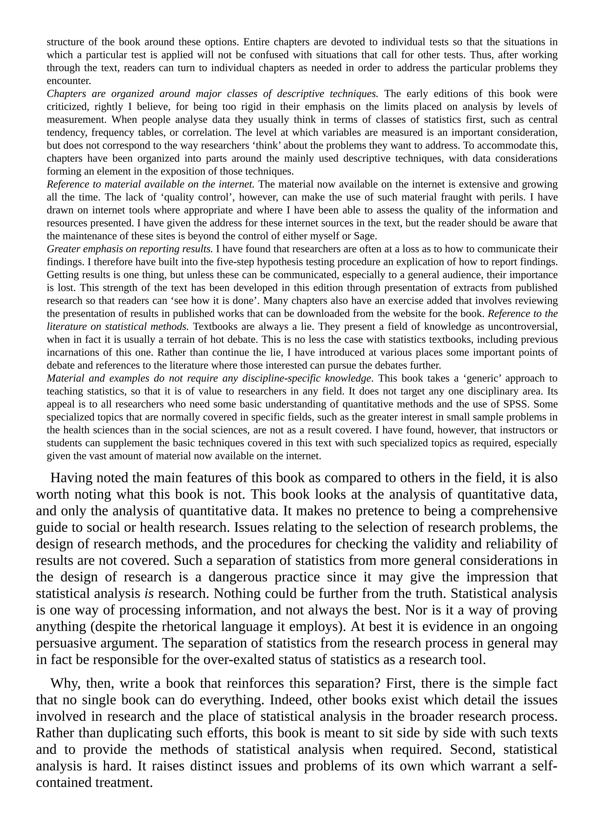 structure of the book around these options. Entire chapters are devoted to individual tests so that the situations in
which a particular test is applied will not be confused with situations that call for other tests. Thus, after working
through the text, readers can turn to individual chapters as needed in order to address the particular problems they
encounter.
Chapters are organized around major classes of descriptive techniques. The early editions of this book were
criticized, rightly I believe, for being too rigid in their emphasis on the limits placed on analysis by levels of
measurement. When people analyse data they usually think in terms of classes of statistics first, such as central
tendency, frequency tables, or correlation. The level at which variables are measured is an important consideration,
but does not correspond to the way researchers ‘think’ about the problems they want to address. To accommodate this,
chapters have been organized into parts around the mainly used descriptive techniques, with data considerations
forming an element in the exposition of those techniques.
Reference to material available on the internet. The material now available on the internet is extensive and growing
all the time. The lack of ‘quality control’, however, can make the use of such material fraught with perils. I have
drawn on internet tools where appropriate and where I have been able to assess the quality of the information and
resources presented. I have given the address for these internet sources in the text, but the reader should be aware that
the maintenance of these sites is beyond the control of either myself or Sage.
Greater emphasis on reporting results. I have found that researchers are often at a loss as to how to communicate their
findings. I therefore have built into the five-step hypothesis testing procedure an explication of how to report findings.
Getting results is one thing, but unless these can be communicated, especially to a general audience, their importance
is lost. This strength of the text has been developed in this edition through presentation of extracts from published
research so that readers can ‘see how it is done’. Many chapters also have an exercise added that involves reviewing
the presentation of results in published works that can be downloaded from the website for the book. Reference to the
literature on statistical methods. Textbooks are always a lie. They present a field of knowledge as uncontroversial,
when in fact it is usually a terrain of hot debate. This is no less the case with statistics textbooks, including previous
incarnations of this one. Rather than continue the lie, I have introduced at various places some important points of
debate and references to the literature where those interested can pursue the debates further.
Material and examples do not require any discipline-specific knowledge. This book takes a ‘generic’ approach to
teaching statistics, so that it is of value to researchers in any field. It does not target any one disciplinary area. Its
appeal is to all researchers who need some basic understanding of quantitative methods and the use of SPSS. Some
specialized topics that are normally covered in specific fields, such as the greater interest in small sample problems in
the health sciences than in the social sciences, are not as a result covered. I have found, however, that instructors or
students can supplement the basic techniques covered in this text with such specialized topics as required, especially
given the vast amount of material now available on the internet.
Having noted the main features of this book as compared to others in the field, it is also
worth noting what this book is not. This book looks at the analysis of quantitative data,
and only the analysis of quantitative data. It makes no pretence to being a comprehensive
guide to social or health research. Issues relating to the selection of research problems, the
design of research methods, and the procedures for checking the validity and reliability of
results are not covered. Such a separation of statistics from more general considerations in
the design of research is a dangerous practice since it may give the impression that
statistical analysis is research. Nothing could be further from the truth. Statistical analysis
is one way of processing information, and not always the best. Nor is it a way of proving
anything (despite the rhetorical language it employs). At best it is evidence in an ongoing
persuasive argument. The separation of statistics from the research process in general may
in fact be responsible for the over-exalted status of statistics as a research tool.
Why, then, write a book that reinforces this separation? First, there is the simple fact
that no single book can do everything. Indeed, other books exist which detail the issues
involved in research and the place of statistical analysis in the broader research process.
Rather than duplicating such efforts, this book is meant to sit side by side with such texts
and to provide the methods of statistical analysis when required. Second, statistical
analysis is hard. It raises distinct issues and problems of its own which warrant a self-
contained treatment.
 