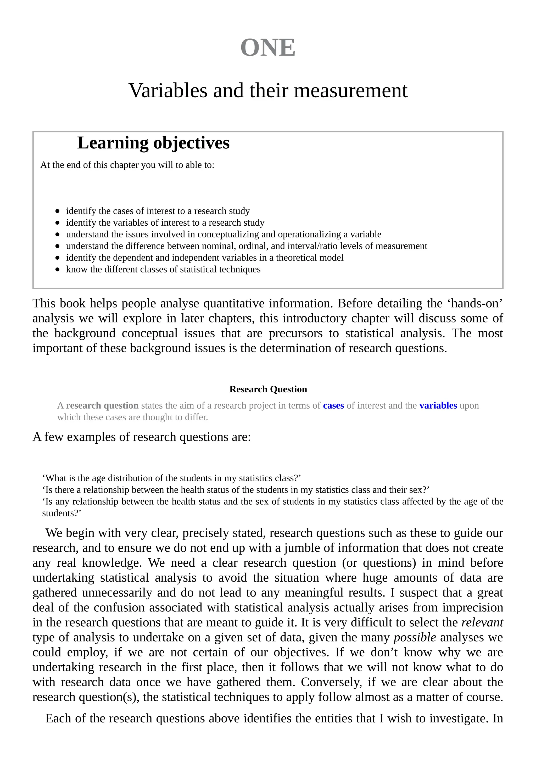 ONE
Variables and their measurement
Learning objectives
At the end of this chapter you will to able to:
identify the cases of interest to a research study
identify the variables of interest to a research study
understand the issues involved in conceptualizing and operationalizing a variable
understand the difference between nominal, ordinal, and interval/ratio levels of measurement
identify the dependent and independent variables in a theoretical model
know the different classes of statistical techniques
This book helps people analyse quantitative information. Before detailing the ‘hands-on’
analysis we will explore in later chapters, this introductory chapter will discuss some of
the background conceptual issues that are precursors to statistical analysis. The most
important of these background issues is the determination of research questions.
Research Question
A research question states the aim of a research project in terms of cases of interest and the variables upon
which these cases are thought to differ.
A few examples of research questions are:
‘What is the age distribution of the students in my statistics class?’
‘Is there a relationship between the health status of the students in my statistics class and their sex?’
‘Is any relationship between the health status and the sex of students in my statistics class affected by the age of the
students?’
We begin with very clear, precisely stated, research questions such as these to guide our
research, and to ensure we do not end up with a jumble of information that does not create
any real knowledge. We need a clear research question (or questions) in mind before
undertaking statistical analysis to avoid the situation where huge amounts of data are
gathered unnecessarily and do not lead to any meaningful results. I suspect that a great
deal of the confusion associated with statistical analysis actually arises from imprecision
in the research questions that are meant to guide it. It is very difficult to select the relevant
type of analysis to undertake on a given set of data, given the many possible analyses we
could employ, if we are not certain of our objectives. If we don’t know why we are
undertaking research in the first place, then it follows that we will not know what to do
with research data once we have gathered them. Conversely, if we are clear about the
research question(s), the statistical techniques to apply follow almost as a matter of course.
Each of the research questions above identifies the entities that I wish to investigate. In
 