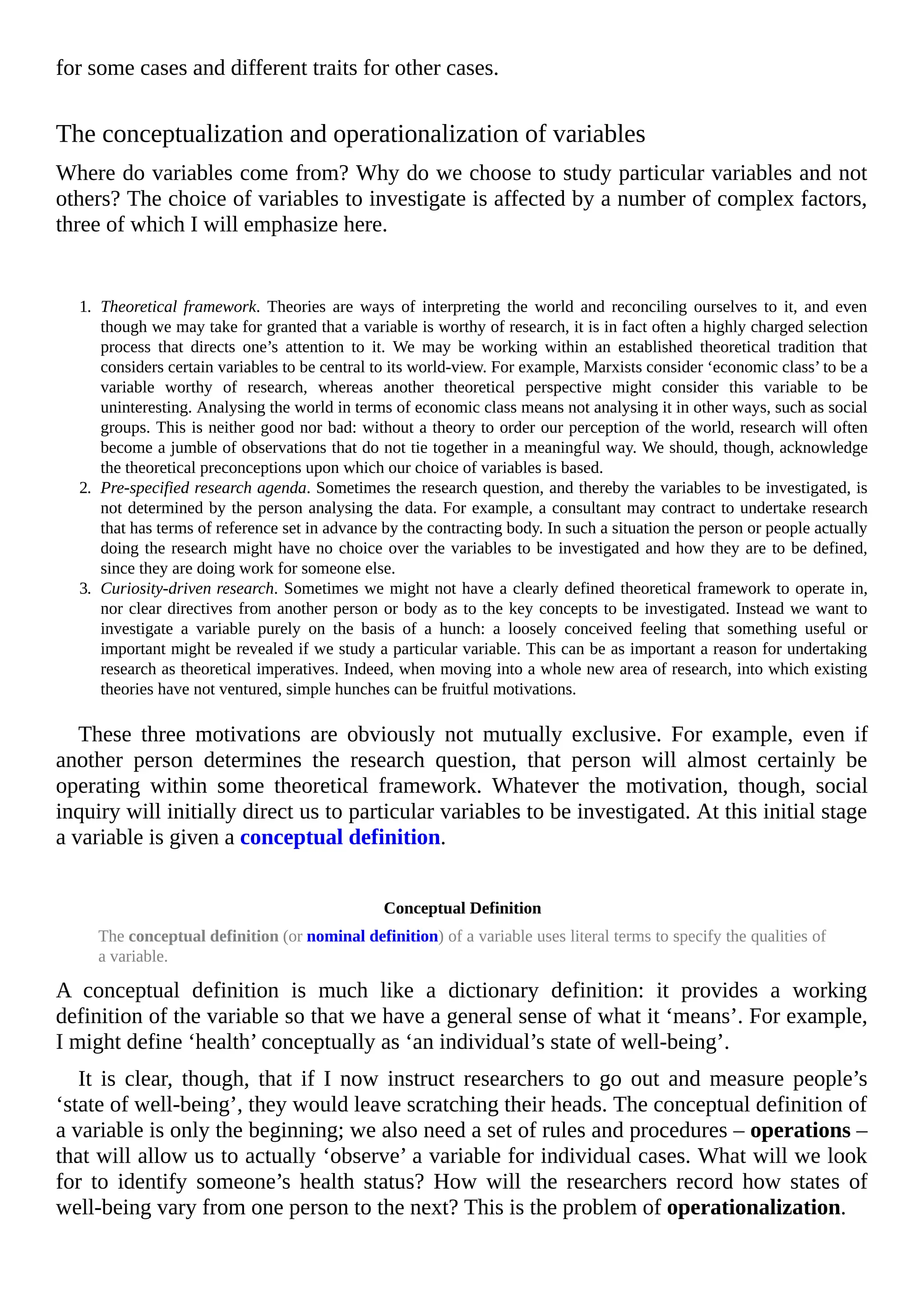 for some cases and different traits for other cases.
The conceptualization and operationalization of variables
Where do variables come from? Why do we choose to study particular variables and not
others? The choice of variables to investigate is affected by a number of complex factors,
three of which I will emphasize here.
1. Theoretical framework. Theories are ways of interpreting the world and reconciling ourselves to it, and even
though we may take for granted that a variable is worthy of research, it is in fact often a highly charged selection
process that directs one’s attention to it. We may be working within an established theoretical tradition that
considers certain variables to be central to its world-view. For example, Marxists consider ‘economic class’ to be a
variable worthy of research, whereas another theoretical perspective might consider this variable to be
uninteresting. Analysing the world in terms of economic class means not analysing it in other ways, such as social
groups. This is neither good nor bad: without a theory to order our perception of the world, research will often
become a jumble of observations that do not tie together in a meaningful way. We should, though, acknowledge
the theoretical preconceptions upon which our choice of variables is based.
2. Pre-specified research agenda. Sometimes the research question, and thereby the variables to be investigated, is
not determined by the person analysing the data. For example, a consultant may contract to undertake research
that has terms of reference set in advance by the contracting body. In such a situation the person or people actually
doing the research might have no choice over the variables to be investigated and how they are to be defined,
since they are doing work for someone else.
3. Curiosity-driven research. Sometimes we might not have a clearly defined theoretical framework to operate in,
nor clear directives from another person or body as to the key concepts to be investigated. Instead we want to
investigate a variable purely on the basis of a hunch: a loosely conceived feeling that something useful or
important might be revealed if we study a particular variable. This can be as important a reason for undertaking
research as theoretical imperatives. Indeed, when moving into a whole new area of research, into which existing
theories have not ventured, simple hunches can be fruitful motivations.
These three motivations are obviously not mutually exclusive. For example, even if
another person determines the research question, that person will almost certainly be
operating within some theoretical framework. Whatever the motivation, though, social
inquiry will initially direct us to particular variables to be investigated. At this initial stage
a variable is given a conceptual definition.
Conceptual Definition
The conceptual definition (or nominal definition) of a variable uses literal terms to specify the qualities of
a variable.
A conceptual definition is much like a dictionary definition: it provides a working
definition of the variable so that we have a general sense of what it ‘means’. For example,
I might define ‘health’ conceptually as ‘an individual’s state of well-being’.
It is clear, though, that if I now instruct researchers to go out and measure people’s
‘state of well-being’, they would leave scratching their heads. The conceptual definition of
a variable is only the beginning; we also need a set of rules and procedures – operations –
that will allow us to actually ‘observe’ a variable for individual cases. What will we look
for to identify someone’s health status? How will the researchers record how states of
well-being vary from one person to the next? This is the problem of operationalization.
 