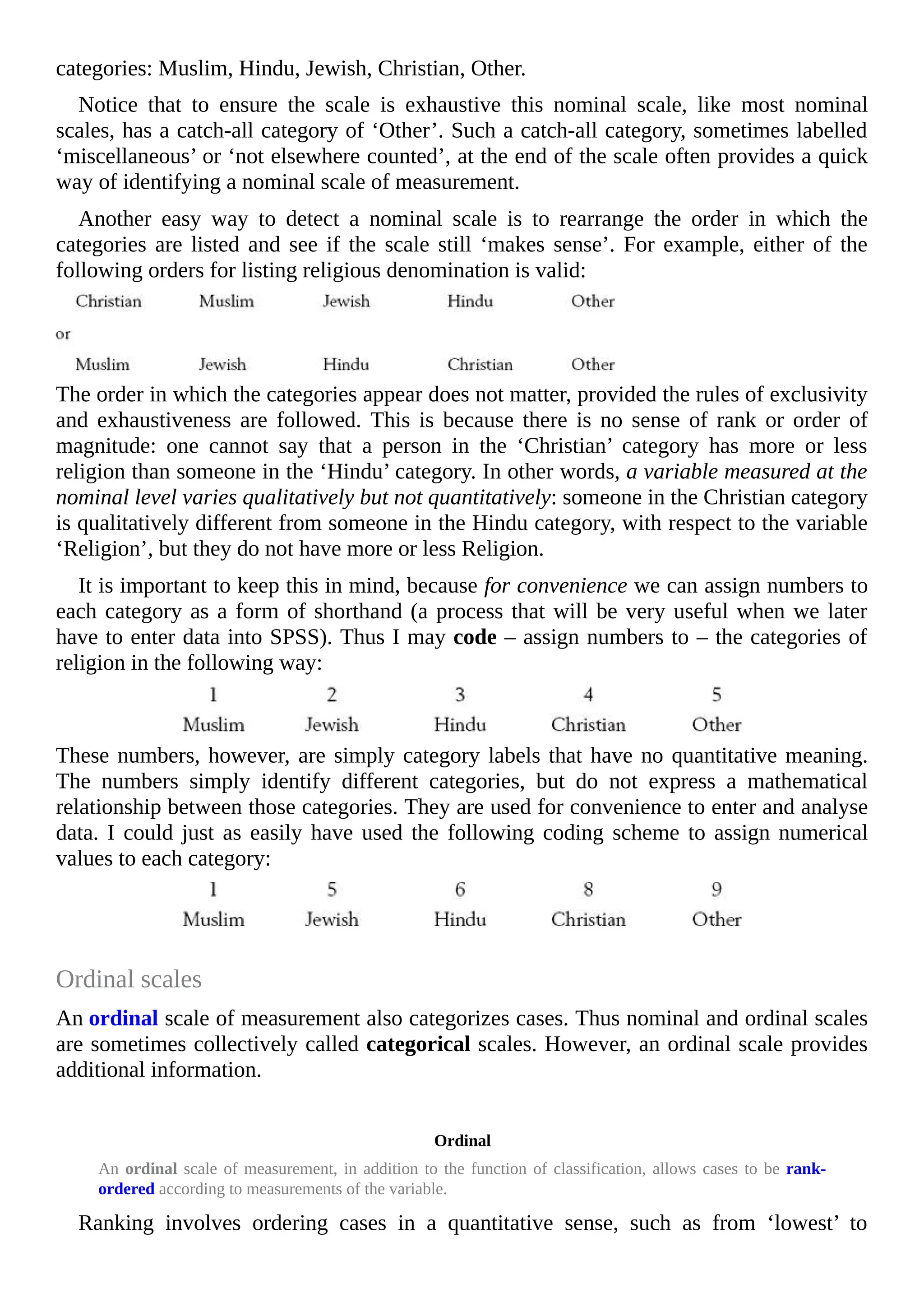 categories: Muslim, Hindu, Jewish, Christian, Other.
Notice that to ensure the scale is exhaustive this nominal scale, like most nominal
scales, has a catch-all category of ‘Other’. Such a catch-all category, sometimes labelled
‘miscellaneous’ or ‘not elsewhere counted’, at the end of the scale often provides a quick
way of identifying a nominal scale of measurement.
Another easy way to detect a nominal scale is to rearrange the order in which the
categories are listed and see if the scale still ‘makes sense’. For example, either of the
following orders for listing religious denomination is valid:
The order in which the categories appear does not matter, provided the rules of exclusivity
and exhaustiveness are followed. This is because there is no sense of rank or order of
magnitude: one cannot say that a person in the ‘Christian’ category has more or less
religion than someone in the ‘Hindu’ category. In other words, a variable measured at the
nominal level varies qualitatively but not quantitatively: someone in the Christian category
is qualitatively different from someone in the Hindu category, with respect to the variable
‘Religion’, but they do not have more or less Religion.
It is important to keep this in mind, because for convenience we can assign numbers to
each category as a form of shorthand (a process that will be very useful when we later
have to enter data into SPSS). Thus I may code – assign numbers to – the categories of
religion in the following way:
These numbers, however, are simply category labels that have no quantitative meaning.
The numbers simply identify different categories, but do not express a mathematical
relationship between those categories. They are used for convenience to enter and analyse
data. I could just as easily have used the following coding scheme to assign numerical
values to each category:
Ordinal scales
An ordinal scale of measurement also categorizes cases. Thus nominal and ordinal scales
are sometimes collectively called categorical scales. However, an ordinal scale provides
additional information.
Ordinal
An ordinal scale of measurement, in addition to the function of classification, allows cases to be rank-
ordered according to measurements of the variable.
Ranking involves ordering cases in a quantitative sense, such as from ‘lowest’ to
 
