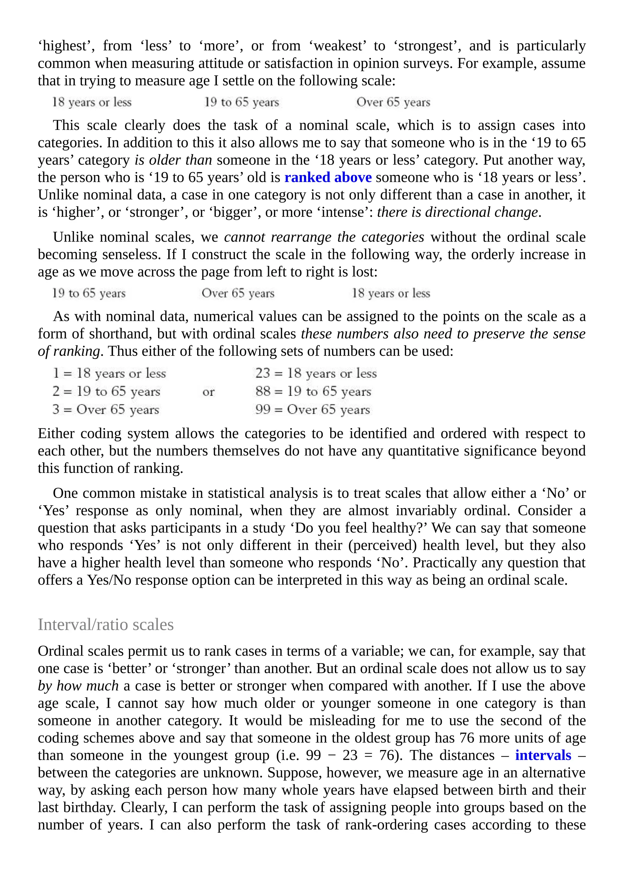 ‘highest’, from ‘less’ to ‘more’, or from ‘weakest’ to ‘strongest’, and is particularly
common when measuring attitude or satisfaction in opinion surveys. For example, assume
that in trying to measure age I settle on the following scale:
This scale clearly does the task of a nominal scale, which is to assign cases into
categories. In addition to this it also allows me to say that someone who is in the ‘19 to 65
years’ category is older than someone in the ‘18 years or less’ category. Put another way,
the person who is ‘19 to 65 years’ old is ranked above someone who is ‘18 years or less’.
Unlike nominal data, a case in one category is not only different than a case in another, it
is ‘higher’, or ‘stronger’, or ‘bigger’, or more ‘intense’: there is directional change.
Unlike nominal scales, we cannot rearrange the categories without the ordinal scale
becoming senseless. If I construct the scale in the following way, the orderly increase in
age as we move across the page from left to right is lost:
As with nominal data, numerical values can be assigned to the points on the scale as a
form of shorthand, but with ordinal scales these numbers also need to preserve the sense
of ranking. Thus either of the following sets of numbers can be used:
Either coding system allows the categories to be identified and ordered with respect to
each other, but the numbers themselves do not have any quantitative significance beyond
this function of ranking.
One common mistake in statistical analysis is to treat scales that allow either a ‘No’ or
‘Yes’ response as only nominal, when they are almost invariably ordinal. Consider a
question that asks participants in a study ‘Do you feel healthy?’ We can say that someone
who responds ‘Yes’ is not only different in their (perceived) health level, but they also
have a higher health level than someone who responds ‘No’. Practically any question that
offers a Yes/No response option can be interpreted in this way as being an ordinal scale.
Interval/ratio scales
Ordinal scales permit us to rank cases in terms of a variable; we can, for example, say that
one case is ‘better’ or ‘stronger’ than another. But an ordinal scale does not allow us to say
by how much a case is better or stronger when compared with another. If I use the above
age scale, I cannot say how much older or younger someone in one category is than
someone in another category. It would be misleading for me to use the second of the
coding schemes above and say that someone in the oldest group has 76 more units of age
than someone in the youngest group (i.e. 99 − 23 = 76). The distances – intervals –
between the categories are unknown. Suppose, however, we measure age in an alternative
way, by asking each person how many whole years have elapsed between birth and their
last birthday. Clearly, I can perform the task of assigning people into groups based on the
number of years. I can also perform the task of rank-ordering cases according to these
 