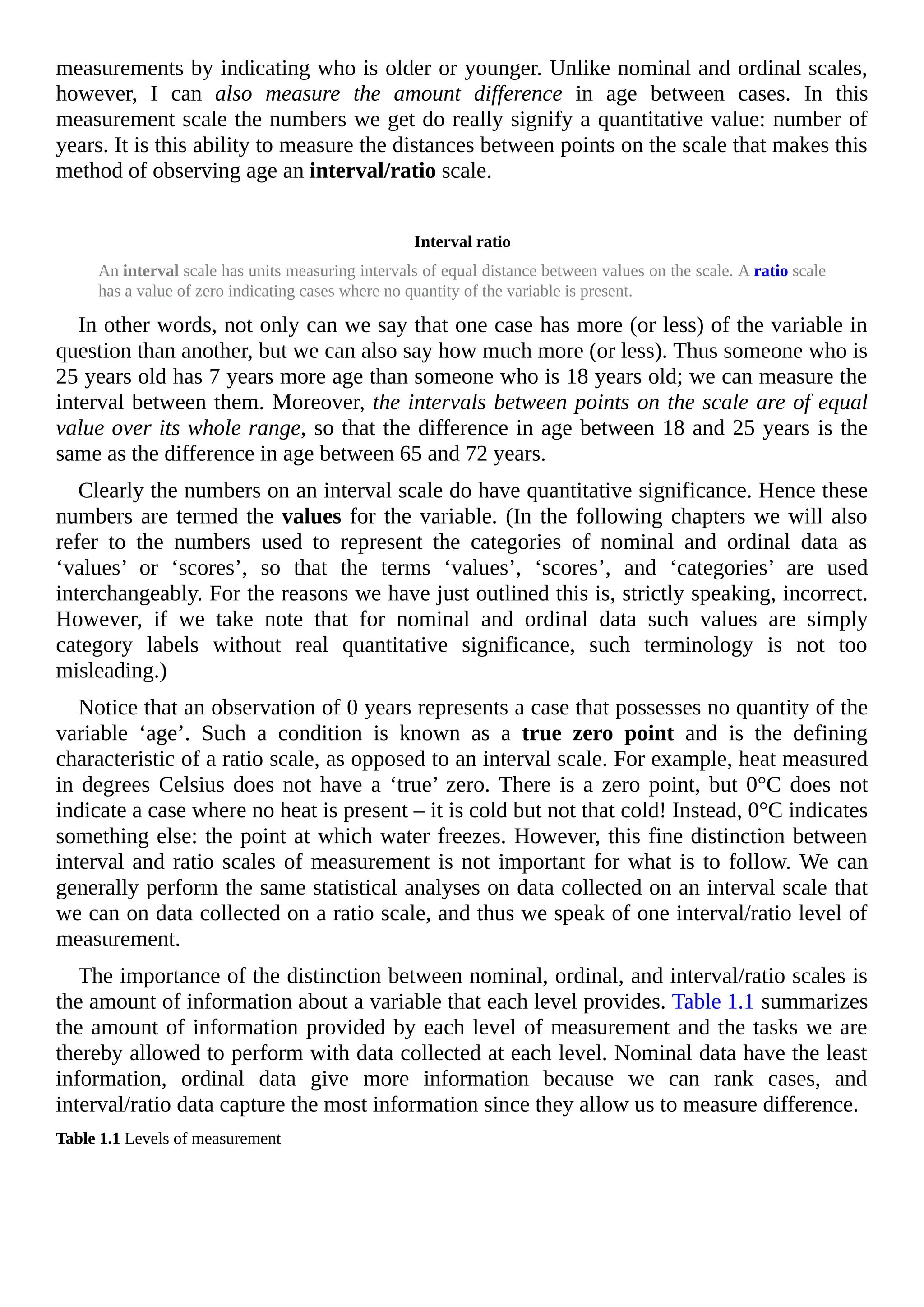 measurements by indicating who is older or younger. Unlike nominal and ordinal scales,
however, I can also measure the amount difference in age between cases. In this
measurement scale the numbers we get do really signify a quantitative value: number of
years. It is this ability to measure the distances between points on the scale that makes this
method of observing age an interval/ratio scale.
Interval ratio
An interval scale has units measuring intervals of equal distance between values on the scale. A ratio scale
has a value of zero indicating cases where no quantity of the variable is present.
In other words, not only can we say that one case has more (or less) of the variable in
question than another, but we can also say how much more (or less). Thus someone who is
25 years old has 7 years more age than someone who is 18 years old; we can measure the
interval between them. Moreover, the intervals between points on the scale are of equal
value over its whole range, so that the difference in age between 18 and 25 years is the
same as the difference in age between 65 and 72 years.
Clearly the numbers on an interval scale do have quantitative significance. Hence these
numbers are termed the values for the variable. (In the following chapters we will also
refer to the numbers used to represent the categories of nominal and ordinal data as
‘values’ or ‘scores’, so that the terms ‘values’, ‘scores’, and ‘categories’ are used
interchangeably. For the reasons we have just outlined this is, strictly speaking, incorrect.
However, if we take note that for nominal and ordinal data such values are simply
category labels without real quantitative significance, such terminology is not too
misleading.)
Notice that an observation of 0 years represents a case that possesses no quantity of the
variable ‘age’. Such a condition is known as a true zero point and is the defining
characteristic of a ratio scale, as opposed to an interval scale. For example, heat measured
in degrees Celsius does not have a ‘true’ zero. There is a zero point, but 0°C does not
indicate a case where no heat is present – it is cold but not that cold! Instead, 0°C indicates
something else: the point at which water freezes. However, this fine distinction between
interval and ratio scales of measurement is not important for what is to follow. We can
generally perform the same statistical analyses on data collected on an interval scale that
we can on data collected on a ratio scale, and thus we speak of one interval/ratio level of
measurement.
The importance of the distinction between nominal, ordinal, and interval/ratio scales is
the amount of information about a variable that each level provides. Table 1.1 summarizes
the amount of information provided by each level of measurement and the tasks we are
thereby allowed to perform with data collected at each level. Nominal data have the least
information, ordinal data give more information because we can rank cases, and
interval/ratio data capture the most information since they allow us to measure difference.
Table 1.1 Levels of measurement
 