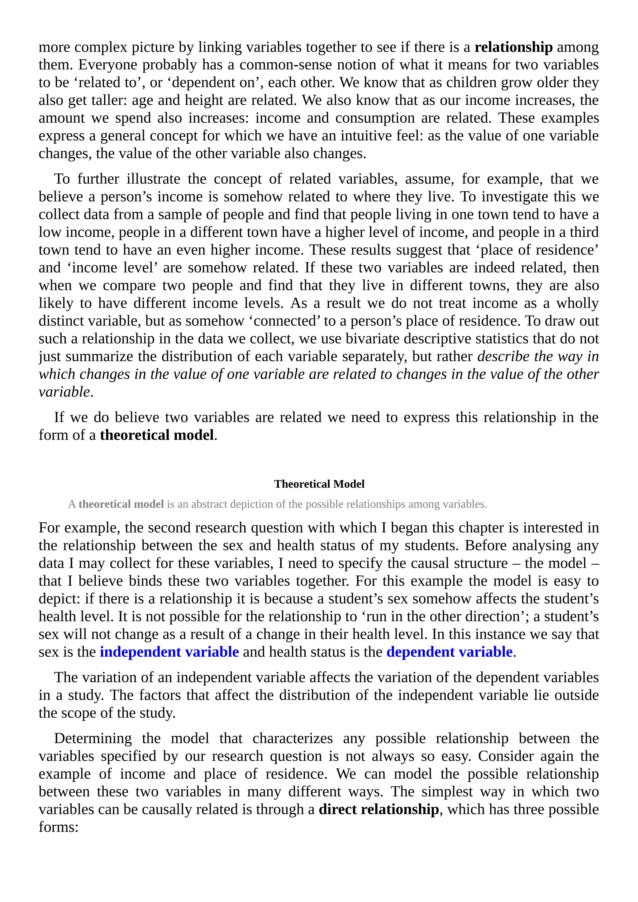 more complex picture by linking variables together to see if there is a relationship among
them. Everyone probably has a common-sense notion of what it means for two variables
to be ‘related to’, or ‘dependent on’, each other. We know that as children grow older they
also get taller: age and height are related. We also know that as our income increases, the
amount we spend also increases: income and consumption are related. These examples
express a general concept for which we have an intuitive feel: as the value of one variable
changes, the value of the other variable also changes.
To further illustrate the concept of related variables, assume, for example, that we
believe a person’s income is somehow related to where they live. To investigate this we
collect data from a sample of people and find that people living in one town tend to have a
low income, people in a different town have a higher level of income, and people in a third
town tend to have an even higher income. These results suggest that ‘place of residence’
and ‘income level’ are somehow related. If these two variables are indeed related, then
when we compare two people and find that they live in different towns, they are also
likely to have different income levels. As a result we do not treat income as a wholly
distinct variable, but as somehow ‘connected’ to a person’s place of residence. To draw out
such a relationship in the data we collect, we use bivariate descriptive statistics that do not
just summarize the distribution of each variable separately, but rather describe the way in
which changes in the value of one variable are related to changes in the value of the other
variable.
If we do believe two variables are related we need to express this relationship in the
form of a theoretical model.
Theoretical Model
A theoretical model is an abstract depiction of the possible relationships among variables.
For example, the second research question with which I began this chapter is interested in
the relationship between the sex and health status of my students. Before analysing any
data I may collect for these variables, I need to specify the causal structure – the model –
that I believe binds these two variables together. For this example the model is easy to
depict: if there is a relationship it is because a student’s sex somehow affects the student’s
health level. It is not possible for the relationship to ‘run in the other direction’; a student’s
sex will not change as a result of a change in their health level. In this instance we say that
sex is the independent variable and health status is the dependent variable.
The variation of an independent variable affects the variation of the dependent variables
in a study. The factors that affect the distribution of the independent variable lie outside
the scope of the study.
Determining the model that characterizes any possible relationship between the
variables specified by our research question is not always so easy. Consider again the
example of income and place of residence. We can model the possible relationship
between these two variables in many different ways. The simplest way in which two
variables can be causally related is through a direct relationship, which has three possible
forms:
 