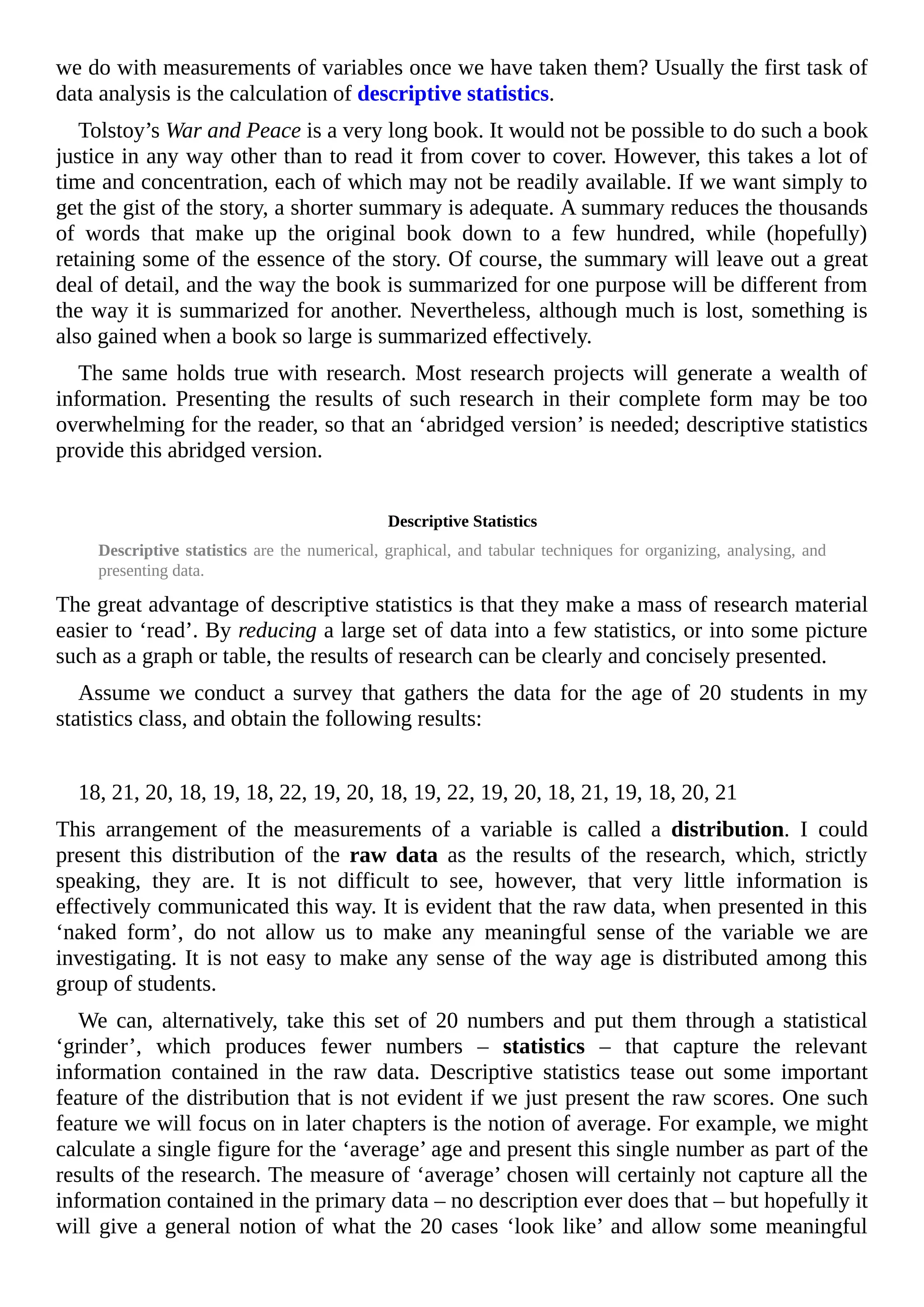 we do with measurements of variables once we have taken them? Usually the first task of
data analysis is the calculation of descriptive statistics.
Tolstoy’s War and Peace is a very long book. It would not be possible to do such a book
justice in any way other than to read it from cover to cover. However, this takes a lot of
time and concentration, each of which may not be readily available. If we want simply to
get the gist of the story, a shorter summary is adequate. A summary reduces the thousands
of words that make up the original book down to a few hundred, while (hopefully)
retaining some of the essence of the story. Of course, the summary will leave out a great
deal of detail, and the way the book is summarized for one purpose will be different from
the way it is summarized for another. Nevertheless, although much is lost, something is
also gained when a book so large is summarized effectively.
The same holds true with research. Most research projects will generate a wealth of
information. Presenting the results of such research in their complete form may be too
overwhelming for the reader, so that an ‘abridged version’ is needed; descriptive statistics
provide this abridged version.
Descriptive Statistics
Descriptive statistics are the numerical, graphical, and tabular techniques for organizing, analysing, and
presenting data.
The great advantage of descriptive statistics is that they make a mass of research material
easier to ‘read’. By reducing a large set of data into a few statistics, or into some picture
such as a graph or table, the results of research can be clearly and concisely presented.
Assume we conduct a survey that gathers the data for the age of 20 students in my
statistics class, and obtain the following results:
18, 21, 20, 18, 19, 18, 22, 19, 20, 18, 19, 22, 19, 20, 18, 21, 19, 18, 20, 21
This arrangement of the measurements of a variable is called a distribution. I could
present this distribution of the raw data as the results of the research, which, strictly
speaking, they are. It is not difficult to see, however, that very little information is
effectively communicated this way. It is evident that the raw data, when presented in this
‘naked form’, do not allow us to make any meaningful sense of the variable we are
investigating. It is not easy to make any sense of the way age is distributed among this
group of students.
We can, alternatively, take this set of 20 numbers and put them through a statistical
‘grinder’, which produces fewer numbers – statistics – that capture the relevant
information contained in the raw data. Descriptive statistics tease out some important
feature of the distribution that is not evident if we just present the raw scores. One such
feature we will focus on in later chapters is the notion of average. For example, we might
calculate a single figure for the ‘average’ age and present this single number as part of the
results of the research. The measure of ‘average’ chosen will certainly not capture all the
information contained in the primary data – no description ever does that – but hopefully it
will give a general notion of what the 20 cases ‘look like’ and allow some meaningful
 