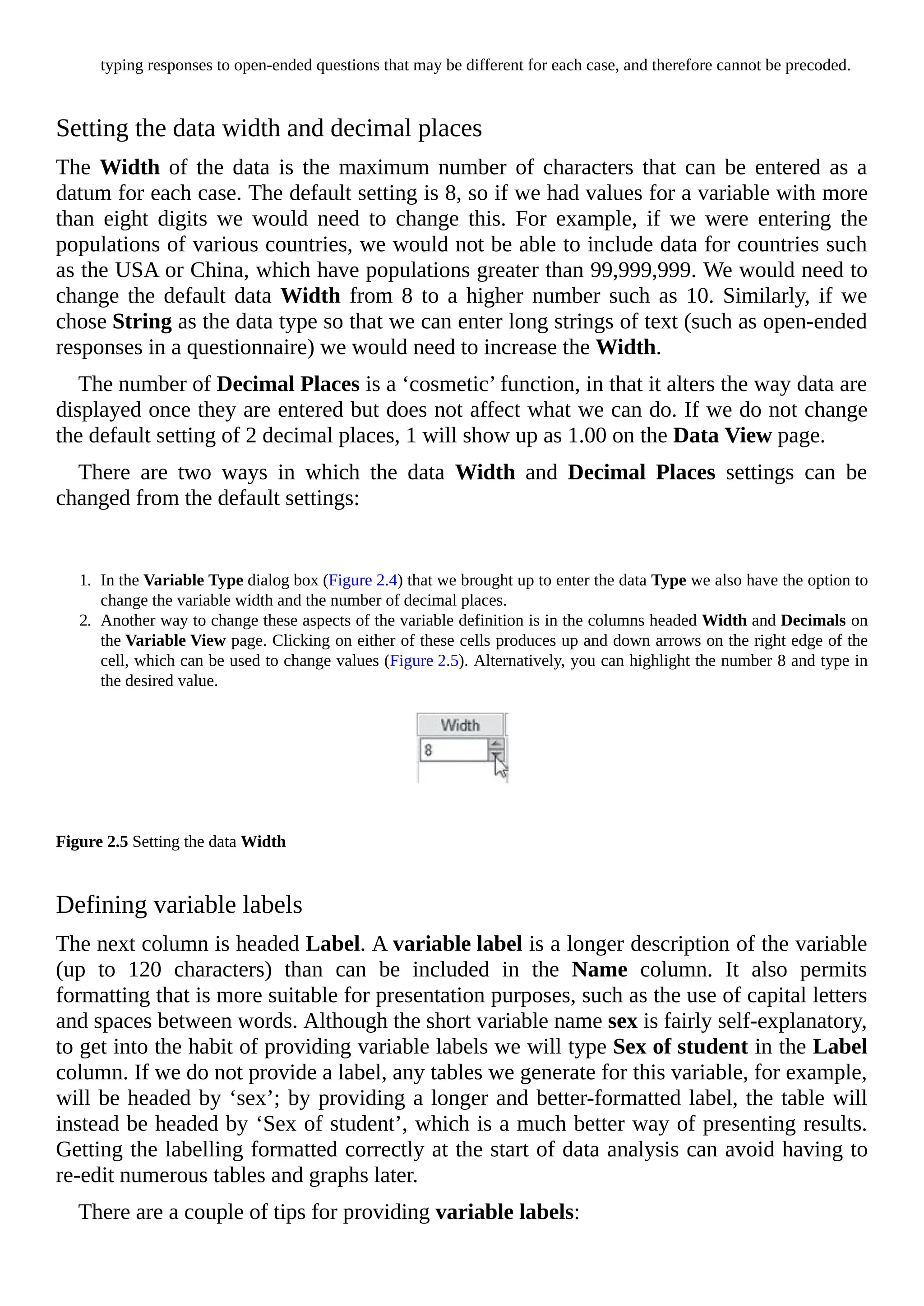 typing responses to open-ended questions that may be different for each case, and therefore cannot be precoded.
Setting the data width and decimal places
The Width of the data is the maximum number of characters that can be entered as a
datum for each case. The default setting is 8, so if we had values for a variable with more
than eight digits we would need to change this. For example, if we were entering the
populations of various countries, we would not be able to include data for countries such
as the USA or China, which have populations greater than 99,999,999. We would need to
change the default data Width from 8 to a higher number such as 10. Similarly, if we
chose String as the data type so that we can enter long strings of text (such as open-ended
responses in a questionnaire) we would need to increase the Width.
The number of Decimal Places is a ‘cosmetic’ function, in that it alters the way data are
displayed once they are entered but does not affect what we can do. If we do not change
the default setting of 2 decimal places, 1 will show up as 1.00 on the Data View page.
There are two ways in which the data Width and Decimal Places settings can be
changed from the default settings:
1. In the Variable Type dialog box (Figure 2.4) that we brought up to enter the data Type we also have the option to
change the variable width and the number of decimal places.
2. Another way to change these aspects of the variable definition is in the columns headed Width and Decimals on
the Variable View page. Clicking on either of these cells produces up and down arrows on the right edge of the
cell, which can be used to change values (Figure 2.5). Alternatively, you can highlight the number 8 and type in
the desired value.
Figure 2.5 Setting the data Width
Defining variable labels
The next column is headed Label. A variable label is a longer description of the variable
(up to 120 characters) than can be included in the Name column. It also permits
formatting that is more suitable for presentation purposes, such as the use of capital letters
and spaces between words. Although the short variable name sex is fairly self-explanatory,
to get into the habit of providing variable labels we will type Sex of student in the Label
column. If we do not provide a label, any tables we generate for this variable, for example,
will be headed by ‘sex’; by providing a longer and better-formatted label, the table will
instead be headed by ‘Sex of student’, which is a much better way of presenting results.
Getting the labelling formatted correctly at the start of data analysis can avoid having to
re-edit numerous tables and graphs later.
There are a couple of tips for providing variable labels:
 