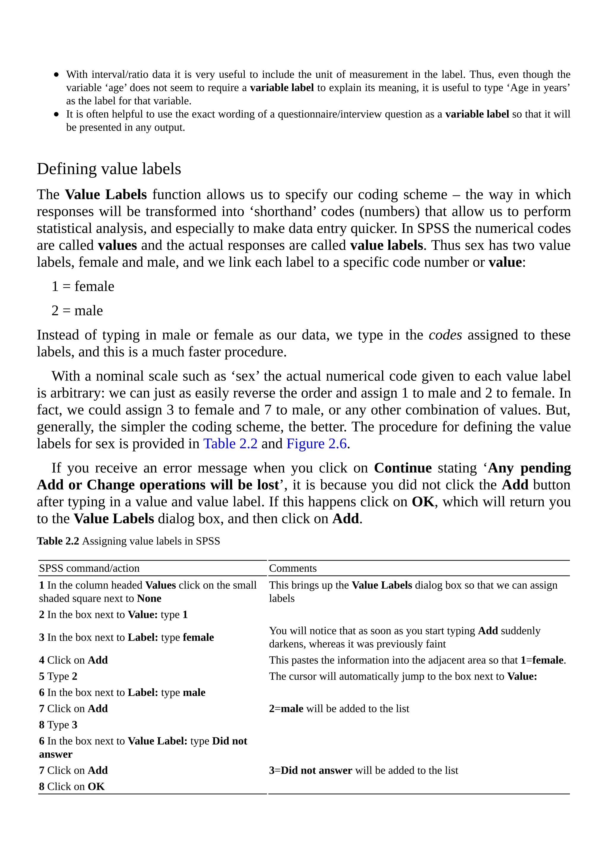 With interval/ratio data it is very useful to include the unit of measurement in the label. Thus, even though the
variable ‘age’ does not seem to require a variable label to explain its meaning, it is useful to type ‘Age in years’
as the label for that variable.
It is often helpful to use the exact wording of a questionnaire/interview question as a variable label so that it will
be presented in any output.
Defining value labels
The Value Labels function allows us to specify our coding scheme – the way in which
responses will be transformed into ‘shorthand’ codes (numbers) that allow us to perform
statistical analysis, and especially to make data entry quicker. In SPSS the numerical codes
are called values and the actual responses are called value labels. Thus sex has two value
labels, female and male, and we link each label to a specific code number or value:
1 = female
2 = male
Instead of typing in male or female as our data, we type in the codes assigned to these
labels, and this is a much faster procedure.
With a nominal scale such as ‘sex’ the actual numerical code given to each value label
is arbitrary: we can just as easily reverse the order and assign 1 to male and 2 to female. In
fact, we could assign 3 to female and 7 to male, or any other combination of values. But,
generally, the simpler the coding scheme, the better. The procedure for defining the value
labels for sex is provided in Table 2.2 and Figure 2.6.
If you receive an error message when you click on Continue stating ‘Any pending
Add or Change operations will be lost’, it is because you did not click the Add button
after typing in a value and value label. If this happens click on OK, which will return you
to the Value Labels dialog box, and then click on Add.
Table 2.2 Assigning value labels in SPSS
SPSS command/action Comments
1 In the column headed Values click on the small
shaded square next to None
This brings up the Value Labels dialog box so that we can assign
labels
2 In the box next to Value: type 1
3 In the box next to Label: type female
You will notice that as soon as you start typing Add suddenly
darkens, whereas it was previously faint
4 Click on Add This pastes the information into the adjacent area so that 1=female.
5 Type 2 The cursor will automatically jump to the box next to Value:
6 In the box next to Label: type male
7 Click on Add 2=male will be added to the list
8 Type 3
6 In the box next to Value Label: type Did not
answer
7 Click on Add 3=Did not answer will be added to the list
8 Click on OK
 