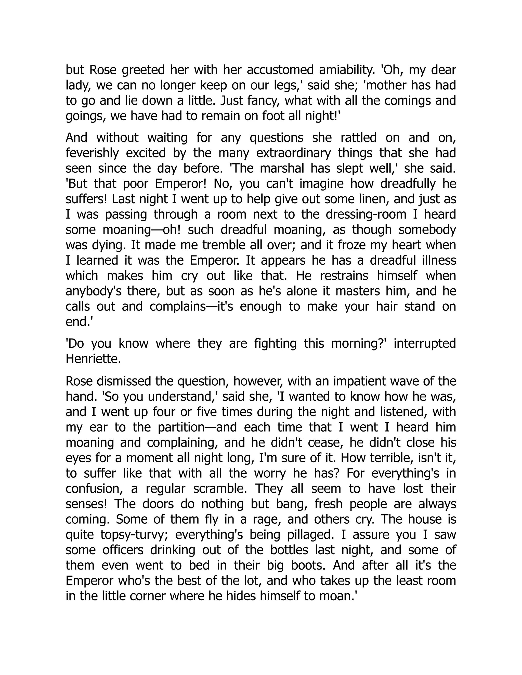 but Rose greeted her with her accustomed amiability. 'Oh, my dear
lady, we can no longer keep on our legs,' said she; 'mother has had
to go and lie down a little. Just fancy, what with all the comings and
goings, we have had to remain on foot all night!'
And without waiting for any questions she rattled on and on,
feverishly excited by the many extraordinary things that she had
seen since the day before. 'The marshal has slept well,' she said.
'But that poor Emperor! No, you can't imagine how dreadfully he
suffers! Last night I went up to help give out some linen, and just as
I was passing through a room next to the dressing-room I heard
some moaning—oh! such dreadful moaning, as though somebody
was dying. It made me tremble all over; and it froze my heart when
I learned it was the Emperor. It appears he has a dreadful illness
which makes him cry out like that. He restrains himself when
anybody's there, but as soon as he's alone it masters him, and he
calls out and complains—it's enough to make your hair stand on
end.'
'Do you know where they are fighting this morning?' interrupted
Henriette.
Rose dismissed the question, however, with an impatient wave of the
hand. 'So you understand,' said she, 'I wanted to know how he was,
and I went up four or five times during the night and listened, with
my ear to the partition—and each time that I went I heard him
moaning and complaining, and he didn't cease, he didn't close his
eyes for a moment all night long, I'm sure of it. How terrible, isn't it,
to suffer like that with all the worry he has? For everything's in
confusion, a regular scramble. They all seem to have lost their
senses! The doors do nothing but bang, fresh people are always
coming. Some of them fly in a rage, and others cry. The house is
quite topsy-turvy; everything's being pillaged. I assure you I saw
some officers drinking out of the bottles last night, and some of
them even went to bed in their big boots. And after all it's the
Emperor who's the best of the lot, and who takes up the least room
in the little corner where he hides himself to moan.'
 