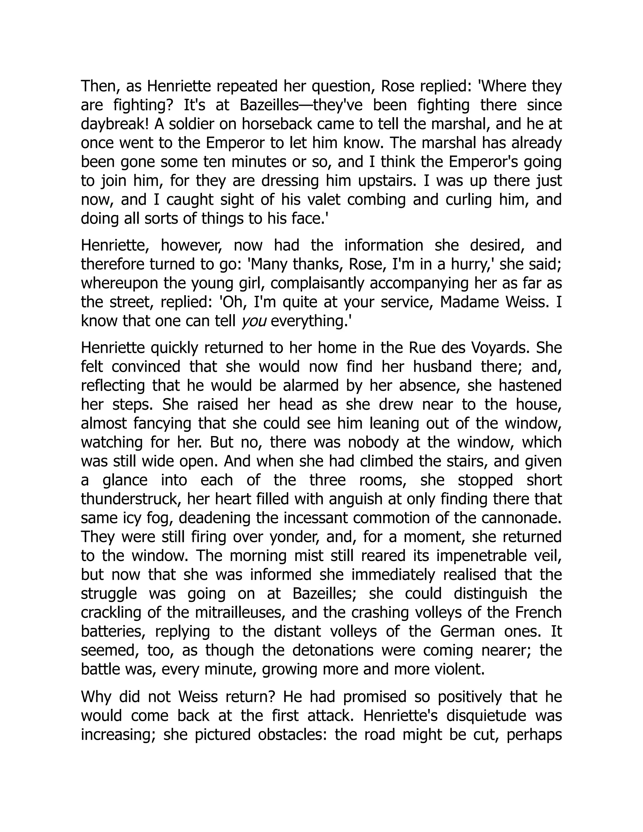 Then, as Henriette repeated her question, Rose replied: 'Where they
are fighting? It's at Bazeilles—they've been fighting there since
daybreak! A soldier on horseback came to tell the marshal, and he at
once went to the Emperor to let him know. The marshal has already
been gone some ten minutes or so, and I think the Emperor's going
to join him, for they are dressing him upstairs. I was up there just
now, and I caught sight of his valet combing and curling him, and
doing all sorts of things to his face.'
Henriette, however, now had the information she desired, and
therefore turned to go: 'Many thanks, Rose, I'm in a hurry,' she said;
whereupon the young girl, complaisantly accompanying her as far as
the street, replied: 'Oh, I'm quite at your service, Madame Weiss. I
know that one can tell you everything.'
Henriette quickly returned to her home in the Rue des Voyards. She
felt convinced that she would now find her husband there; and,
reflecting that he would be alarmed by her absence, she hastened
her steps. She raised her head as she drew near to the house,
almost fancying that she could see him leaning out of the window,
watching for her. But no, there was nobody at the window, which
was still wide open. And when she had climbed the stairs, and given
a glance into each of the three rooms, she stopped short
thunderstruck, her heart filled with anguish at only finding there that
same icy fog, deadening the incessant commotion of the cannonade.
They were still firing over yonder, and, for a moment, she returned
to the window. The morning mist still reared its impenetrable veil,
but now that she was informed she immediately realised that the
struggle was going on at Bazeilles; she could distinguish the
crackling of the mitrailleuses, and the crashing volleys of the French
batteries, replying to the distant volleys of the German ones. It
seemed, too, as though the detonations were coming nearer; the
battle was, every minute, growing more and more violent.
Why did not Weiss return? He had promised so positively that he
would come back at the first attack. Henriette's disquietude was
increasing; she pictured obstacles: the road might be cut, perhaps
 