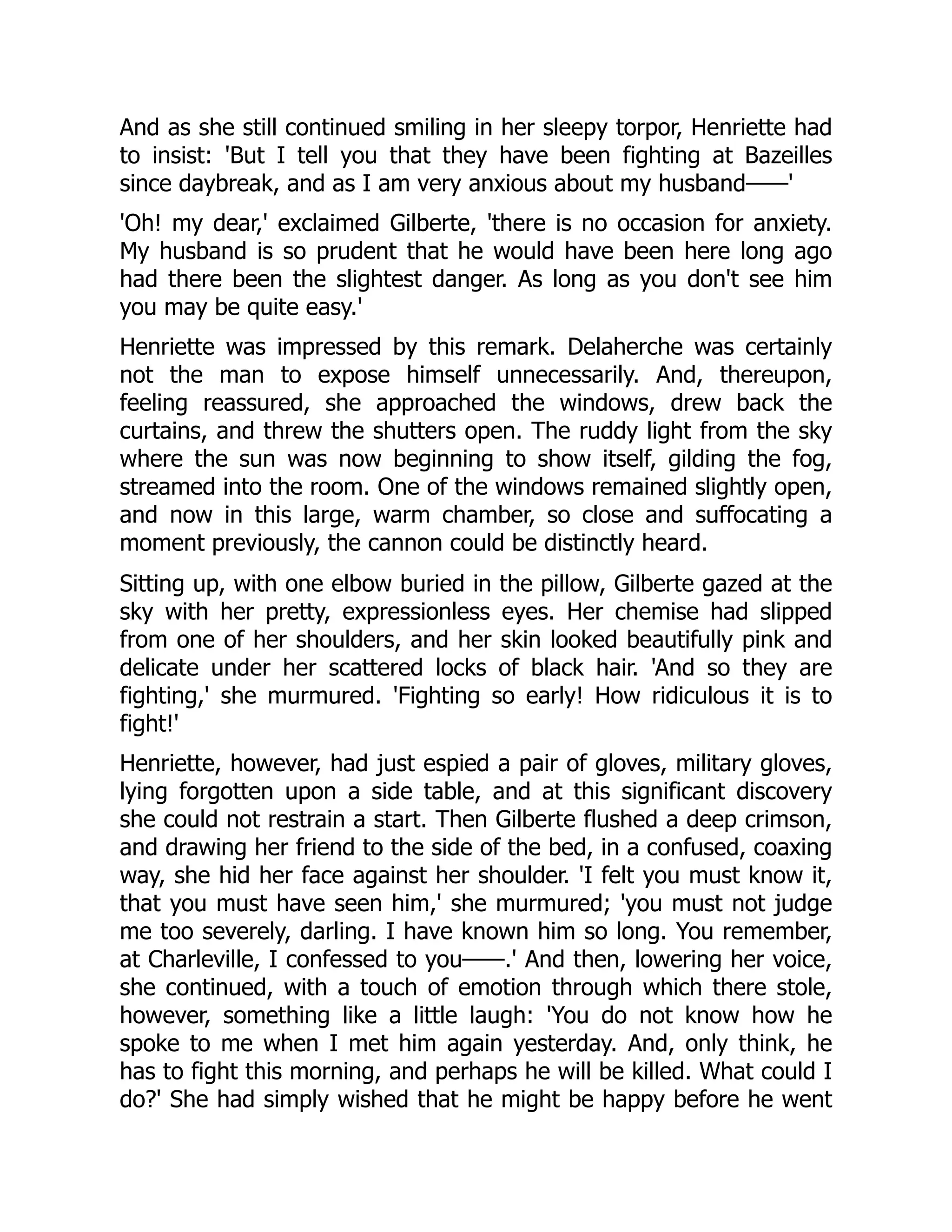 And as she still continued smiling in her sleepy torpor, Henriette had
to insist: 'But I tell you that they have been fighting at Bazeilles
since daybreak, and as I am very anxious about my husband——'
'Oh! my dear,' exclaimed Gilberte, 'there is no occasion for anxiety.
My husband is so prudent that he would have been here long ago
had there been the slightest danger. As long as you don't see him
you may be quite easy.'
Henriette was impressed by this remark. Delaherche was certainly
not the man to expose himself unnecessarily. And, thereupon,
feeling reassured, she approached the windows, drew back the
curtains, and threw the shutters open. The ruddy light from the sky
where the sun was now beginning to show itself, gilding the fog,
streamed into the room. One of the windows remained slightly open,
and now in this large, warm chamber, so close and suffocating a
moment previously, the cannon could be distinctly heard.
Sitting up, with one elbow buried in the pillow, Gilberte gazed at the
sky with her pretty, expressionless eyes. Her chemise had slipped
from one of her shoulders, and her skin looked beautifully pink and
delicate under her scattered locks of black hair. 'And so they are
fighting,' she murmured. 'Fighting so early! How ridiculous it is to
fight!'
Henriette, however, had just espied a pair of gloves, military gloves,
lying forgotten upon a side table, and at this significant discovery
she could not restrain a start. Then Gilberte flushed a deep crimson,
and drawing her friend to the side of the bed, in a confused, coaxing
way, she hid her face against her shoulder. 'I felt you must know it,
that you must have seen him,' she murmured; 'you must not judge
me too severely, darling. I have known him so long. You remember,
at Charleville, I confessed to you——.' And then, lowering her voice,
she continued, with a touch of emotion through which there stole,
however, something like a little laugh: 'You do not know how he
spoke to me when I met him again yesterday. And, only think, he
has to fight this morning, and perhaps he will be killed. What could I
do?' She had simply wished that he might be happy before he went
 