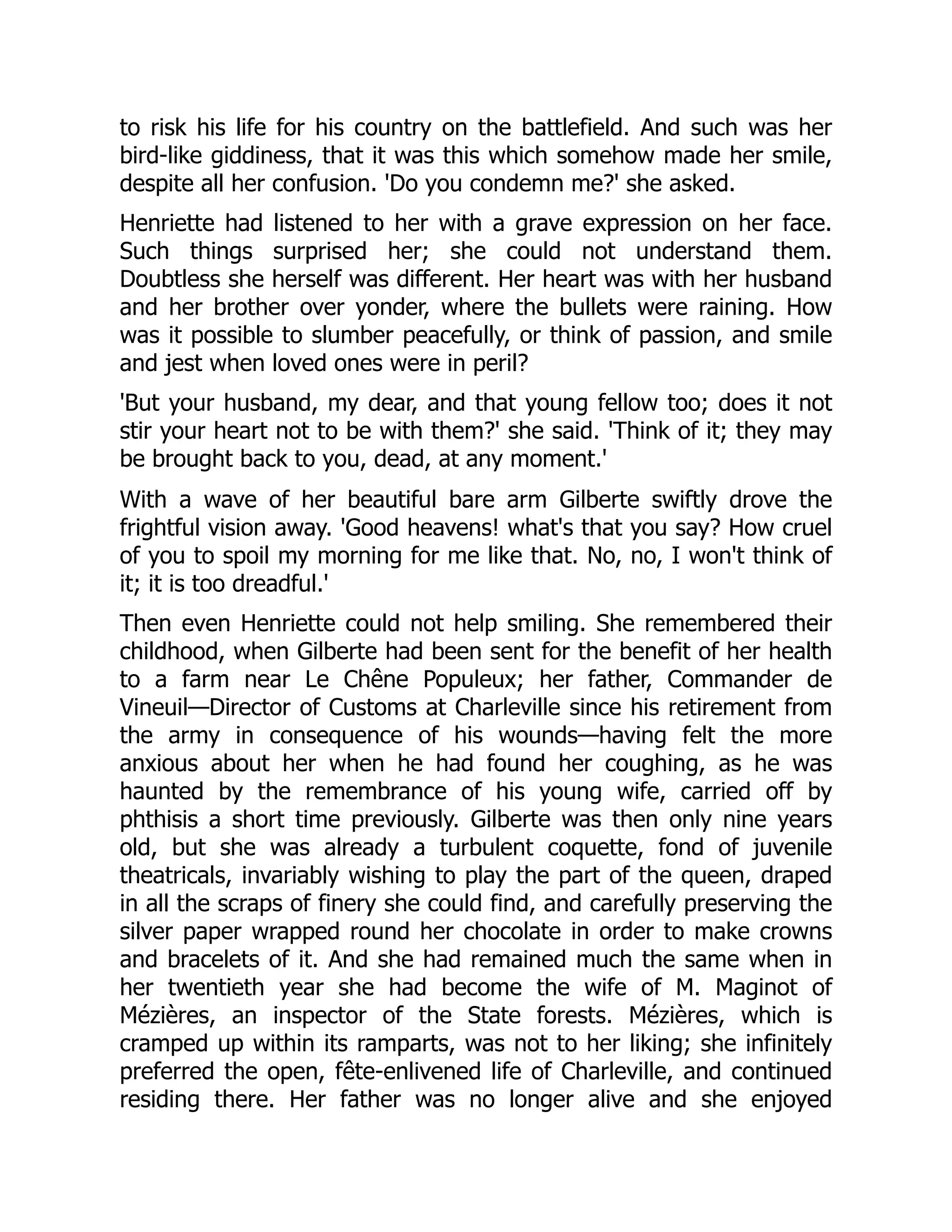 to risk his life for his country on the battlefield. And such was her
bird-like giddiness, that it was this which somehow made her smile,
despite all her confusion. 'Do you condemn me?' she asked.
Henriette had listened to her with a grave expression on her face.
Such things surprised her; she could not understand them.
Doubtless she herself was different. Her heart was with her husband
and her brother over yonder, where the bullets were raining. How
was it possible to slumber peacefully, or think of passion, and smile
and jest when loved ones were in peril?
'But your husband, my dear, and that young fellow too; does it not
stir your heart not to be with them?' she said. 'Think of it; they may
be brought back to you, dead, at any moment.'
With a wave of her beautiful bare arm Gilberte swiftly drove the
frightful vision away. 'Good heavens! what's that you say? How cruel
of you to spoil my morning for me like that. No, no, I won't think of
it; it is too dreadful.'
Then even Henriette could not help smiling. She remembered their
childhood, when Gilberte had been sent for the benefit of her health
to a farm near Le Chêne Populeux; her father, Commander de
Vineuil—Director of Customs at Charleville since his retirement from
the army in consequence of his wounds—having felt the more
anxious about her when he had found her coughing, as he was
haunted by the remembrance of his young wife, carried off by
phthisis a short time previously. Gilberte was then only nine years
old, but she was already a turbulent coquette, fond of juvenile
theatricals, invariably wishing to play the part of the queen, draped
in all the scraps of finery she could find, and carefully preserving the
silver paper wrapped round her chocolate in order to make crowns
and bracelets of it. And she had remained much the same when in
her twentieth year she had become the wife of M. Maginot of
Mézières, an inspector of the State forests. Mézières, which is
cramped up within its ramparts, was not to her liking; she infinitely
preferred the open, fête-enlivened life of Charleville, and continued
residing there. Her father was no longer alive and she enjoyed
 