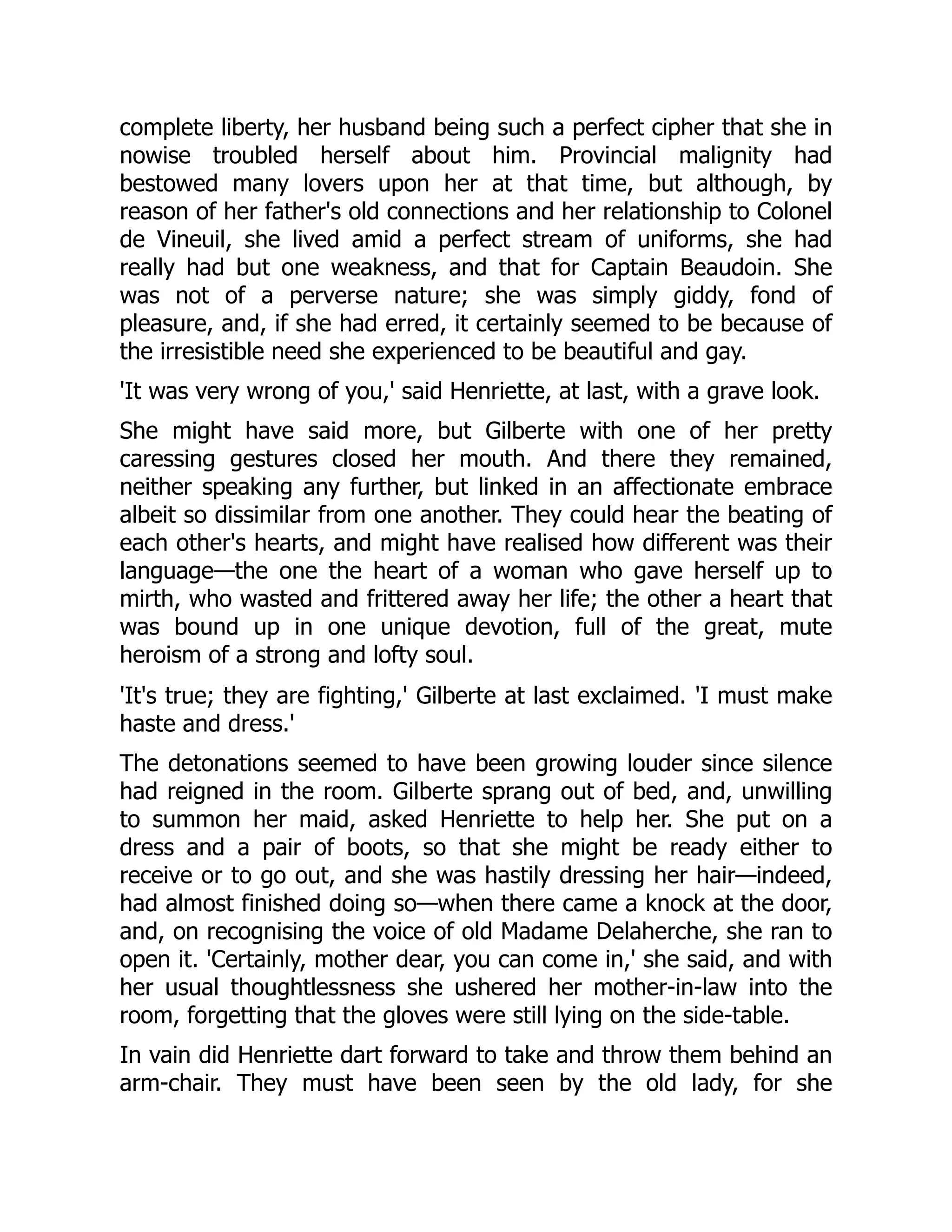 complete liberty, her husband being such a perfect cipher that she in
nowise troubled herself about him. Provincial malignity had
bestowed many lovers upon her at that time, but although, by
reason of her father's old connections and her relationship to Colonel
de Vineuil, she lived amid a perfect stream of uniforms, she had
really had but one weakness, and that for Captain Beaudoin. She
was not of a perverse nature; she was simply giddy, fond of
pleasure, and, if she had erred, it certainly seemed to be because of
the irresistible need she experienced to be beautiful and gay.
'It was very wrong of you,' said Henriette, at last, with a grave look.
She might have said more, but Gilberte with one of her pretty
caressing gestures closed her mouth. And there they remained,
neither speaking any further, but linked in an affectionate embrace
albeit so dissimilar from one another. They could hear the beating of
each other's hearts, and might have realised how different was their
language—the one the heart of a woman who gave herself up to
mirth, who wasted and frittered away her life; the other a heart that
was bound up in one unique devotion, full of the great, mute
heroism of a strong and lofty soul.
'It's true; they are fighting,' Gilberte at last exclaimed. 'I must make
haste and dress.'
The detonations seemed to have been growing louder since silence
had reigned in the room. Gilberte sprang out of bed, and, unwilling
to summon her maid, asked Henriette to help her. She put on a
dress and a pair of boots, so that she might be ready either to
receive or to go out, and she was hastily dressing her hair—indeed,
had almost finished doing so—when there came a knock at the door,
and, on recognising the voice of old Madame Delaherche, she ran to
open it. 'Certainly, mother dear, you can come in,' she said, and with
her usual thoughtlessness she ushered her mother-in-law into the
room, forgetting that the gloves were still lying on the side-table.
In vain did Henriette dart forward to take and throw them behind an
arm-chair. They must have been seen by the old lady, for she
 