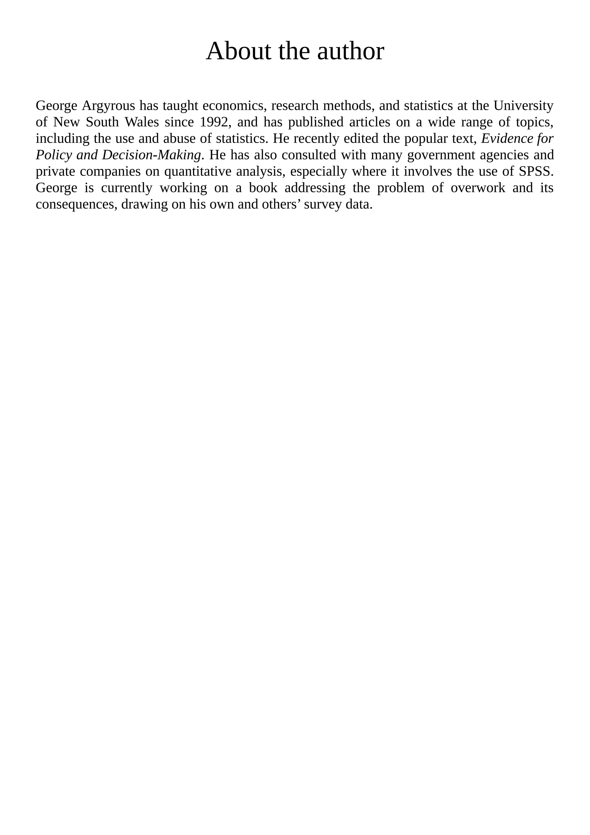 About the author
George Argyrous has taught economics, research methods, and statistics at the University
of New South Wales since 1992, and has published articles on a wide range of topics,
including the use and abuse of statistics. He recently edited the popular text, Evidence for
Policy and Decision-Making. He has also consulted with many government agencies and
private companies on quantitative analysis, especially where it involves the use of SPSS.
George is currently working on a book addressing the problem of overwork and its
consequences, drawing on his own and others’ survey data.
 