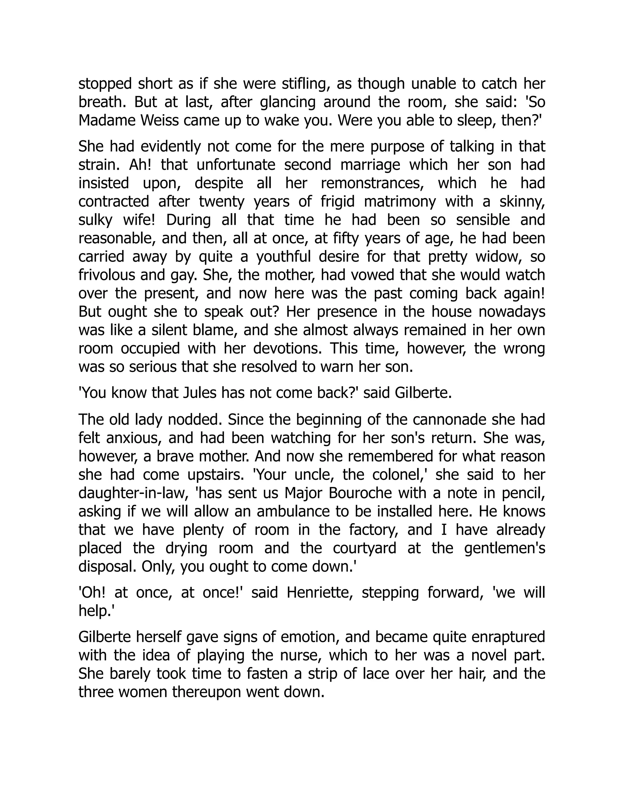 stopped short as if she were stifling, as though unable to catch her
breath. But at last, after glancing around the room, she said: 'So
Madame Weiss came up to wake you. Were you able to sleep, then?'
She had evidently not come for the mere purpose of talking in that
strain. Ah! that unfortunate second marriage which her son had
insisted upon, despite all her remonstrances, which he had
contracted after twenty years of frigid matrimony with a skinny,
sulky wife! During all that time he had been so sensible and
reasonable, and then, all at once, at fifty years of age, he had been
carried away by quite a youthful desire for that pretty widow, so
frivolous and gay. She, the mother, had vowed that she would watch
over the present, and now here was the past coming back again!
But ought she to speak out? Her presence in the house nowadays
was like a silent blame, and she almost always remained in her own
room occupied with her devotions. This time, however, the wrong
was so serious that she resolved to warn her son.
'You know that Jules has not come back?' said Gilberte.
The old lady nodded. Since the beginning of the cannonade she had
felt anxious, and had been watching for her son's return. She was,
however, a brave mother. And now she remembered for what reason
she had come upstairs. 'Your uncle, the colonel,' she said to her
daughter-in-law, 'has sent us Major Bouroche with a note in pencil,
asking if we will allow an ambulance to be installed here. He knows
that we have plenty of room in the factory, and I have already
placed the drying room and the courtyard at the gentlemen's
disposal. Only, you ought to come down.'
'Oh! at once, at once!' said Henriette, stepping forward, 'we will
help.'
Gilberte herself gave signs of emotion, and became quite enraptured
with the idea of playing the nurse, which to her was a novel part.
She barely took time to fasten a strip of lace over her hair, and the
three women thereupon went down.
 