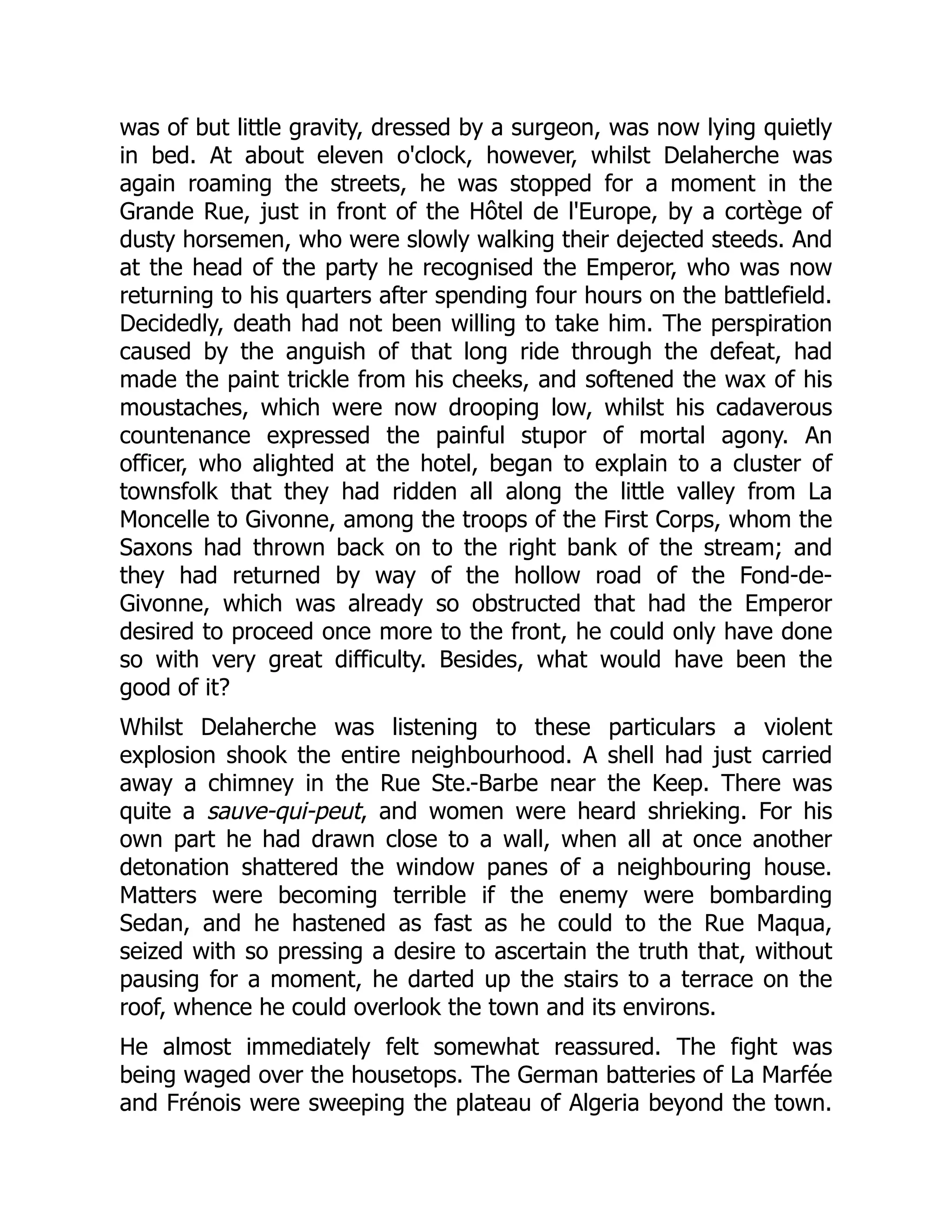 was of but little gravity, dressed by a surgeon, was now lying quietly
in bed. At about eleven o'clock, however, whilst Delaherche was
again roaming the streets, he was stopped for a moment in the
Grande Rue, just in front of the Hôtel de l'Europe, by a cortège of
dusty horsemen, who were slowly walking their dejected steeds. And
at the head of the party he recognised the Emperor, who was now
returning to his quarters after spending four hours on the battlefield.
Decidedly, death had not been willing to take him. The perspiration
caused by the anguish of that long ride through the defeat, had
made the paint trickle from his cheeks, and softened the wax of his
moustaches, which were now drooping low, whilst his cadaverous
countenance expressed the painful stupor of mortal agony. An
officer, who alighted at the hotel, began to explain to a cluster of
townsfolk that they had ridden all along the little valley from La
Moncelle to Givonne, among the troops of the First Corps, whom the
Saxons had thrown back on to the right bank of the stream; and
they had returned by way of the hollow road of the Fond-de-
Givonne, which was already so obstructed that had the Emperor
desired to proceed once more to the front, he could only have done
so with very great difficulty. Besides, what would have been the
good of it?
Whilst Delaherche was listening to these particulars a violent
explosion shook the entire neighbourhood. A shell had just carried
away a chimney in the Rue Ste.-Barbe near the Keep. There was
quite a sauve-qui-peut, and women were heard shrieking. For his
own part he had drawn close to a wall, when all at once another
detonation shattered the window panes of a neighbouring house.
Matters were becoming terrible if the enemy were bombarding
Sedan, and he hastened as fast as he could to the Rue Maqua,
seized with so pressing a desire to ascertain the truth that, without
pausing for a moment, he darted up the stairs to a terrace on the
roof, whence he could overlook the town and its environs.
He almost immediately felt somewhat reassured. The fight was
being waged over the housetops. The German batteries of La Marfée
and Frénois were sweeping the plateau of Algeria beyond the town.
 