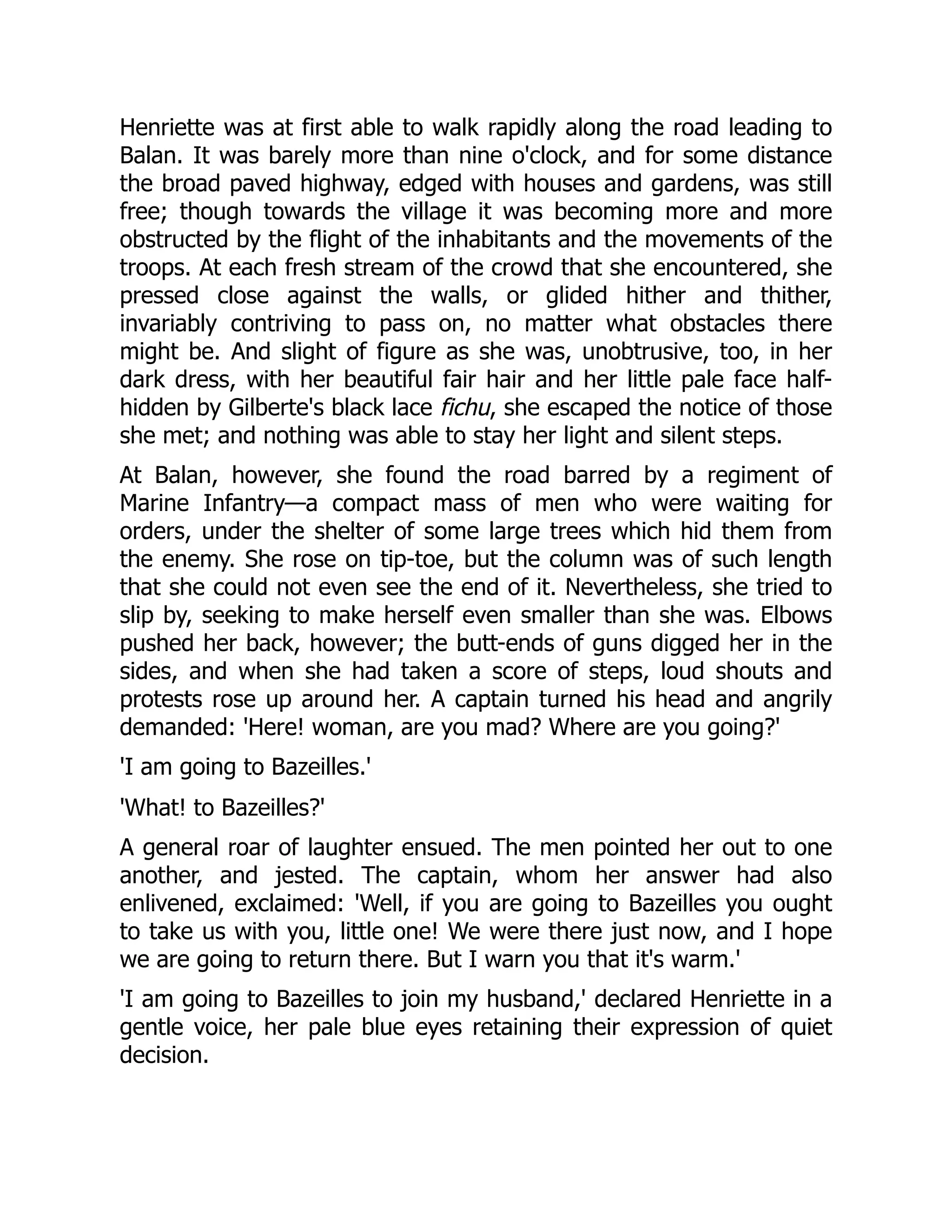 Henriette was at first able to walk rapidly along the road leading to
Balan. It was barely more than nine o'clock, and for some distance
the broad paved highway, edged with houses and gardens, was still
free; though towards the village it was becoming more and more
obstructed by the flight of the inhabitants and the movements of the
troops. At each fresh stream of the crowd that she encountered, she
pressed close against the walls, or glided hither and thither,
invariably contriving to pass on, no matter what obstacles there
might be. And slight of figure as she was, unobtrusive, too, in her
dark dress, with her beautiful fair hair and her little pale face half-
hidden by Gilberte's black lace fichu, she escaped the notice of those
she met; and nothing was able to stay her light and silent steps.
At Balan, however, she found the road barred by a regiment of
Marine Infantry—a compact mass of men who were waiting for
orders, under the shelter of some large trees which hid them from
the enemy. She rose on tip-toe, but the column was of such length
that she could not even see the end of it. Nevertheless, she tried to
slip by, seeking to make herself even smaller than she was. Elbows
pushed her back, however; the butt-ends of guns digged her in the
sides, and when she had taken a score of steps, loud shouts and
protests rose up around her. A captain turned his head and angrily
demanded: 'Here! woman, are you mad? Where are you going?'
'I am going to Bazeilles.'
'What! to Bazeilles?'
A general roar of laughter ensued. The men pointed her out to one
another, and jested. The captain, whom her answer had also
enlivened, exclaimed: 'Well, if you are going to Bazeilles you ought
to take us with you, little one! We were there just now, and I hope
we are going to return there. But I warn you that it's warm.'
'I am going to Bazeilles to join my husband,' declared Henriette in a
gentle voice, her pale blue eyes retaining their expression of quiet
decision.
 
