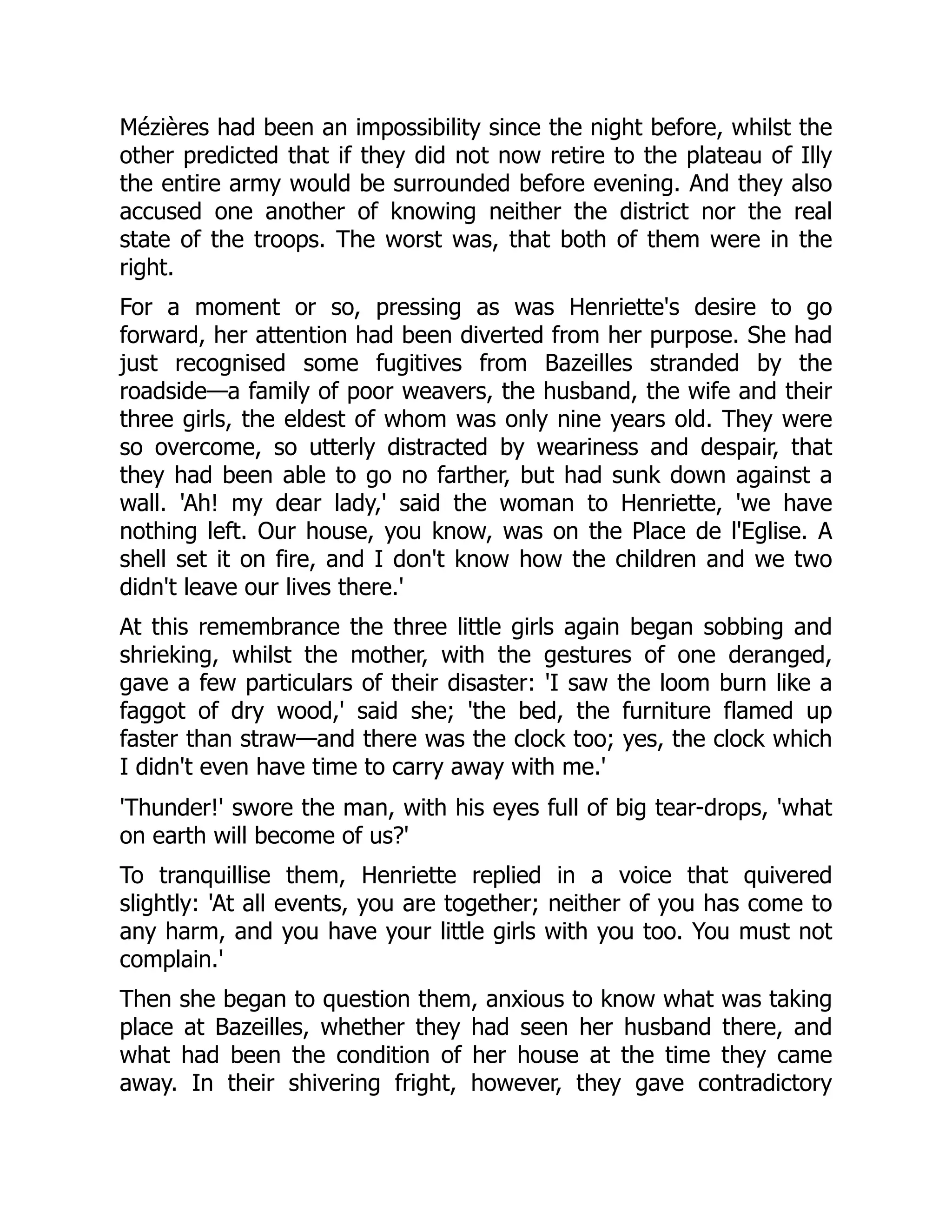 Mézières had been an impossibility since the night before, whilst the
other predicted that if they did not now retire to the plateau of Illy
the entire army would be surrounded before evening. And they also
accused one another of knowing neither the district nor the real
state of the troops. The worst was, that both of them were in the
right.
For a moment or so, pressing as was Henriette's desire to go
forward, her attention had been diverted from her purpose. She had
just recognised some fugitives from Bazeilles stranded by the
roadside—a family of poor weavers, the husband, the wife and their
three girls, the eldest of whom was only nine years old. They were
so overcome, so utterly distracted by weariness and despair, that
they had been able to go no farther, but had sunk down against a
wall. 'Ah! my dear lady,' said the woman to Henriette, 'we have
nothing left. Our house, you know, was on the Place de l'Eglise. A
shell set it on fire, and I don't know how the children and we two
didn't leave our lives there.'
At this remembrance the three little girls again began sobbing and
shrieking, whilst the mother, with the gestures of one deranged,
gave a few particulars of their disaster: 'I saw the loom burn like a
faggot of dry wood,' said she; 'the bed, the furniture flamed up
faster than straw—and there was the clock too; yes, the clock which
I didn't even have time to carry away with me.'
'Thunder!' swore the man, with his eyes full of big tear-drops, 'what
on earth will become of us?'
To tranquillise them, Henriette replied in a voice that quivered
slightly: 'At all events, you are together; neither of you has come to
any harm, and you have your little girls with you too. You must not
complain.'
Then she began to question them, anxious to know what was taking
place at Bazeilles, whether they had seen her husband there, and
what had been the condition of her house at the time they came
away. In their shivering fright, however, they gave contradictory
 