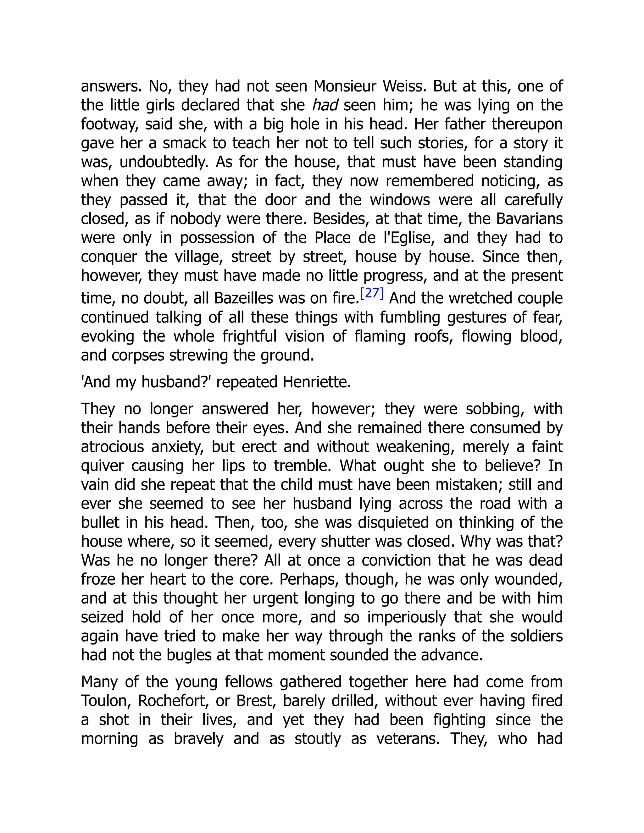 answers. No, they had not seen Monsieur Weiss. But at this, one of
the little girls declared that she had seen him; he was lying on the
footway, said she, with a big hole in his head. Her father thereupon
gave her a smack to teach her not to tell such stories, for a story it
was, undoubtedly. As for the house, that must have been standing
when they came away; in fact, they now remembered noticing, as
they passed it, that the door and the windows were all carefully
closed, as if nobody were there. Besides, at that time, the Bavarians
were only in possession of the Place de l'Eglise, and they had to
conquer the village, street by street, house by house. Since then,
however, they must have made no little progress, and at the present
time, no doubt, all Bazeilles was on fire.[27] And the wretched couple
continued talking of all these things with fumbling gestures of fear,
evoking the whole frightful vision of flaming roofs, flowing blood,
and corpses strewing the ground.
'And my husband?' repeated Henriette.
They no longer answered her, however; they were sobbing, with
their hands before their eyes. And she remained there consumed by
atrocious anxiety, but erect and without weakening, merely a faint
quiver causing her lips to tremble. What ought she to believe? In
vain did she repeat that the child must have been mistaken; still and
ever she seemed to see her husband lying across the road with a
bullet in his head. Then, too, she was disquieted on thinking of the
house where, so it seemed, every shutter was closed. Why was that?
Was he no longer there? All at once a conviction that he was dead
froze her heart to the core. Perhaps, though, he was only wounded,
and at this thought her urgent longing to go there and be with him
seized hold of her once more, and so imperiously that she would
again have tried to make her way through the ranks of the soldiers
had not the bugles at that moment sounded the advance.
Many of the young fellows gathered together here had come from
Toulon, Rochefort, or Brest, barely drilled, without ever having fired
a shot in their lives, and yet they had been fighting since the
morning as bravely and as stoutly as veterans. They, who had
 