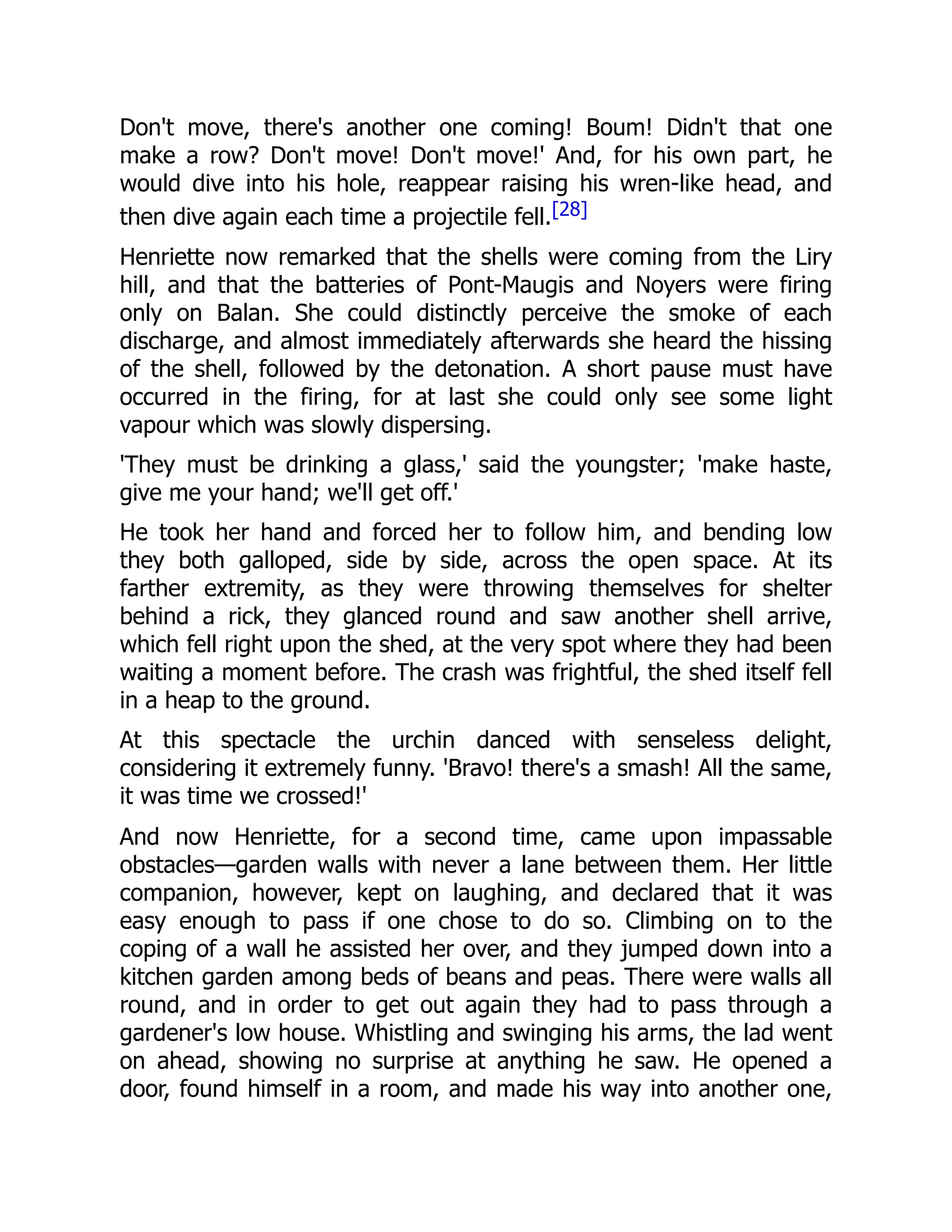Don't move, there's another one coming! Boum! Didn't that one
make a row? Don't move! Don't move!' And, for his own part, he
would dive into his hole, reappear raising his wren-like head, and
then dive again each time a projectile fell.[28]
Henriette now remarked that the shells were coming from the Liry
hill, and that the batteries of Pont-Maugis and Noyers were firing
only on Balan. She could distinctly perceive the smoke of each
discharge, and almost immediately afterwards she heard the hissing
of the shell, followed by the detonation. A short pause must have
occurred in the firing, for at last she could only see some light
vapour which was slowly dispersing.
'They must be drinking a glass,' said the youngster; 'make haste,
give me your hand; we'll get off.'
He took her hand and forced her to follow him, and bending low
they both galloped, side by side, across the open space. At its
farther extremity, as they were throwing themselves for shelter
behind a rick, they glanced round and saw another shell arrive,
which fell right upon the shed, at the very spot where they had been
waiting a moment before. The crash was frightful, the shed itself fell
in a heap to the ground.
At this spectacle the urchin danced with senseless delight,
considering it extremely funny. 'Bravo! there's a smash! All the same,
it was time we crossed!'
And now Henriette, for a second time, came upon impassable
obstacles—garden walls with never a lane between them. Her little
companion, however, kept on laughing, and declared that it was
easy enough to pass if one chose to do so. Climbing on to the
coping of a wall he assisted her over, and they jumped down into a
kitchen garden among beds of beans and peas. There were walls all
round, and in order to get out again they had to pass through a
gardener's low house. Whistling and swinging his arms, the lad went
on ahead, showing no surprise at anything he saw. He opened a
door, found himself in a room, and made his way into another one,
 