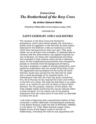 Extract from
The Brotherhood of the Rosy Cross
               By Arthur Edward Waite

     (Printed by William Rider & Son Limited, London, 1924)

                         CHAPTER XVII


   SAINT-GERMAIN AND CAGLIOSTRO
The romance or the Rosy Cross has formed for
generations, which have almost passed into centuries a
prolific fund of suggestion in the fact that its early history
obtained for the Brethren a title as mysterious as that
which they had assumed on their own part. They were
called—as we all know—the Invisibles. It mattered little to
romance that the denomination was applied originally by
way of derision, for those who manufactured and those
who marketed in that creative world carried a hallowing
wand. All the problematical personalities who emerged for
periods or moments from the background of history,
carrying a knapsack or wallet of strange pretensions, were
sealed by imagination with the symbol of the Rosy Cross.
The apparitions and occultations of the Comte de Saint-
Germain would have earned him the title had he made
only a small percentage of his imputed claims. It is
interesting to note how the myth has grown concerning
him, till at this day lie has received his crown and nimbus
in the form of a cultus. We shall see that there is no cultus
which, is so utterly its own and no other as that of Saint-
Germain. For the purpose, however, of this sketch, the
most notable repots concerning him can be reduced within
a small compass. It is by reason only of his growing
importance from the cultus point of view that it is desirable
to notice him at all.

I will make a beginning with unquestioned matters of fact,
contained in certain diplomatic correspondence preserved
in the British Museum under the title of MITCHELL PAPERS,
(1) On March 14, 1760, Major-General Joseph Yorke,
English Envoy at the Hague, wrote to the Earl of
Holdernesse, reminding him that he was acquainted with
 