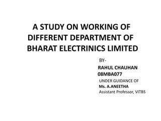 A STUDY ON WORKING OF
DIFFERENT DEPARTMENT OF
BHARAT ELECTRINICS LIMITED
BY-
RAHUL CHAUHAN
08MBA077
UNDER GUIDANCE OF
Ms. A.ANEETHA
Assistant Professor, VITBS
 