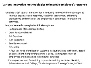 Various innovative methodologies to improve employee’s response
Unit has taken several initiatives for introducing innovative methodologies to
improve organizational response, customer satisfaction, enhancing
productivity and morale of the employees in continuous improvement
activities.
Innovative methodologies for HR Management
• Performance Management System
• Cross Functional team
• Job Rotation
• Self inspectors
• Excellence awards
• QC circles
A four tier need identification system is institutionalized in the unit. Based
on assessment manpower planning is done. Training records of all
employees are maintained in computer database
Employees are sent for training to premier training institutes like XLRI,
Administrative Staff College, Tata Management Training Centre, MDI etc.
 