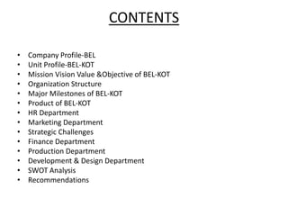 CONTENTS
• Company Profile-BEL
• Unit Profile-BEL-KOT
• Mission Vision Value &Objective of BEL-KOT
• Organization Structure
• Major Milestones of BEL-KOT
• Product of BEL-KOT
• HR Department
• Marketing Department
• Strategic Challenges
• Finance Department
• Production Department
• Development & Design Department
• SWOT Analysis
• Recommendations
 