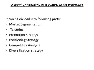 MARKETING STRATEGY IMPLICATION AT BEL KOTDWARA
It can be divided into following parts:
• Market Segmentation
• Targeting
• Promotion Strategy
• Positioning Strategy
• Competitive Analysis
• Diversification strategy
 