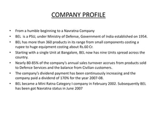 COMPANY PROFILE
• From a humble beginning to a Navratna Company
• BEL is a PSU, under Ministry of Defense, Government of India established on 1954.
• BEL has more than 360 products in its range from small components costing a
rupee to huge equipment costing about Rs.60 Cr.
• Starting with a single Unit at Bangalore, BEL now has nine Units spread across the
country.
• Nearly 80-85% of the company’s annual sales turnover accrues from products sold
to Defence Services and the balance from Civilian customers.
• The company’s dividend payment has been continuously increasing and the
company paid a dividend of 170% for the year 2007-08.
• BEL became a Mini Ratna Category I company in February 2002. Subsequently BEL
has been got Navratna status in June 2007
 