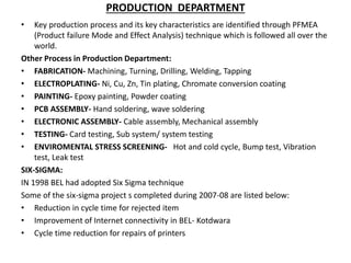 PRODUCTION DEPARTMENT
• Key production process and its key characteristics are identified through PFMEA
(Product failure Mode and Effect Analysis) technique which is followed all over the
world.
Other Process in Production Department:
• FABRICATION- Machining, Turning, Drilling, Welding, Tapping
• ELECTROPLATING- Ni, Cu, Zn, Tin plating, Chromate conversion coating
• PAINTING- Epoxy painting, Powder coating
• PCB ASSEMBLY- Hand soldering, wave soldering
• ELECTRONIC ASSEMBLY- Cable assembly, Mechanical assembly
• TESTING- Card testing, Sub system/ system testing
• ENVIROMENTAL STRESS SCREENING- Hot and cold cycle, Bump test, Vibration
test, Leak test
SIX-SIGMA:
IN 1998 BEL had adopted Six Sigma technique
Some of the six-sigma project s completed during 2007-08 are listed below:
• Reduction in cycle time for rejected item
• Improvement of Internet connectivity in BEL- Kotdwara
• Cycle time reduction for repairs of printers
 