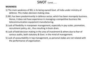 SWOT Contd……..
WEAKNESS
1) The main weakness of BEL is its being owned Govt. of India under ministry of
defence. This makes decision-making slow.
2) BEL has been predominantly in defence sector, which has been monopoly business.
Hence, it does not have experience in managing a competitive business like
telecommunication equipment manufacturing.
3) Lack of flexibility in manpower management, especially in pay scales, promotion,
recruitment policy, etc., thus resulting in brain drain.
4) Lack of bold decision making in the area of investment & others due to fear of
various audits, both statutory & Govt. in the mind of management.
5) Lack of accountability in top management, as personal stakes are not related with
the performance of organization.
 