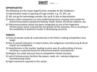 SWOT Contd…………..
OPPORTUNITIES
The following are the major opportunities available for BEL Kotdwara:-
1) Liberalization leads to opening of huge market. e.g. ITI, HTL, etc.
2) BEL can go for technology transfer, ties up & JV due to liberalization
3) Various other companies are also modernizing hence creating new market for
telecommunication equipment Railway, Power Sector, Oil Sector, Defence, etc.
4) Telecommunication Sector has been recognized as one of the important
infrastructure sector essential for the growth of the economy. This is resulting in
the availability of potential market in developing countries.
THREATS
1) Entry of private sector & multinationals in this field is making competition very
tough.
2) Due to overall reduction in import duties, the indigenous manufacturing & direct
import are competitive.
3) Imperfections in the market, leading to price wars & undercutting of prices,
resulting in sustained losses for telecommunication manufacturer.
4) Margins are under pressure due to competitive market situation.
5) Lack of infrastructure facilities like power, roads, etc. making indigenous
manufacturing costly.
6) High investment required in this sector.
 