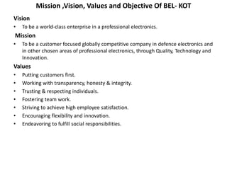 Mission ,Vision, Values and Objective Of BEL- KOT
Vision
• To be a world-class enterprise in a professional electronics.
Mission
• To be a customer focused globally competitive company in defence electronics and
in other chosen areas of professional electronics, through Quality, Technology and
Innovation.
Values
• Putting customers first.
• Working with transparency, honesty & integrity.
• Trusting & respecting individuals.
• Fostering team work.
• Striving to achieve high employee satisfaction.
• Encouraging flexibility and innovation.
• Endeavoring to fulfill social responsibilities.
 