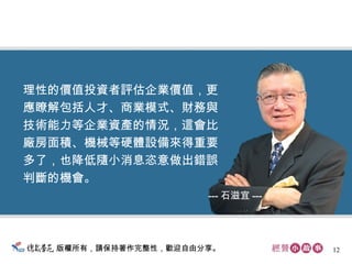 版權所有，請保持著作完整性，歡迎自由分享。 理性的價值投資者評估企業價值，更 應瞭解包括人才、商業模式、財務與 技術能力等企業資產的情況，這會比 廠房面積、機械等硬體設備來得重要 多了，也降低隨小消息恣意做出錯誤 判斷的機會。  --- 石滋宜 --- 