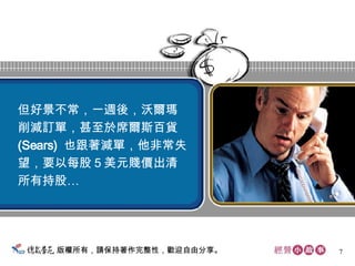 版權所有，請保持著作完整性，歡迎自由分享。 但好景不常，一週後，沃爾瑪 削減訂單，甚至於席爾斯百貨 (Sears)  也跟著減單，他非常失 望，要以每股５美元賤價出清 所有持股…  