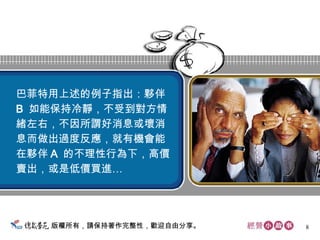 版權所有，請保持著作完整性，歡迎自由分享。 巴菲特用上述的例子指出：夥伴 B  如能保持冷靜，不受到對方情 緒左右，不因所謂好消息或壞消 息而做出過度反應，就有機會能 在夥伴 A  的不理性行為下，高價 賣出，或是低價買進…  