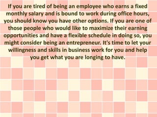 If you are tired of being an employee who earns a fixed
 monthly salary and is bound to work during office hours,
you should know you have other options. If you are one of
 those people who would like to maximize their earning
opportunities and have a flexible schedule in doing so, you
might consider being an entrepreneur. It's time to let your
 willingness and skills in business work for you and help
          you get what you are longing to have.
 