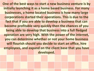 One of the best ways to start a new business venture is by
initially launching it as a home based business. For many
  businesses, a home located business is how many large
 corporations started their operations. This is due to the
  fact that if you are able to develop a business that can
 become profitable very quickly then the chances of you
   being able to develop that business into a full fledged
 operation are very high. With the power of the internet,
  you can determine whether or not your home business
   will flourish should you decide to start an office, hire
 employees, and expand on the client base that you have
                          developed.
 