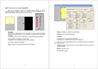 33
3.4.1 Prenchimento de Objetos-Percentil Fill
Este tipo de animação é utilizado em simulações de prenchimento de objetos,
simulando processos industriais, tais como: tanques, escalas termométricas etc. O
preenchimento pode ser tanto na horizontal, como na vertical.
Exemplo:
Iremos simular o preenchimento de um reservatório, na vertical, através da variação
da tagname de sistema $second, já que não temos os valores reais dos instrumentos
de campo.
Condições de preenchimento do reservatório que será simulado pela tag $second:.
Para $second=0 o reservatório deve estar vazio;
Para $second=59 o reservatório deve estar 100% preenchido;
Vejas etapas a seguir de configuração:
Etapa 1- Selecione a animação desejada(Percent Fill/Vertical)
34
Etapa 2- Estabeleça as condições de preenchimento
Expression: nome da tagname($second)
Propertiers
Para $second=0 o reservatório deve estar vazio;
Para $second=59 o reservatório deve estar 100% preenchido;
Logo, para o valor da tagname $second=30 o reservatório estará 50% preenchido e
assim sucessivamente.
Background Color – Selecione uma cor de fundo diferente da cor do “tanque” para
que haja contraste.
Direction – up (para cima)
Conforme figura a seguir:
 