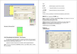 35
Resultado no WindowViewer
3.4.2 Visualização de Variáveis - Value Display
Em todo projeto é importante visualizar as variáveis do processo, para que possamos
ter uma visão das grandezas envolvidas no processo. Assim como nos painéis elétricos
temos voltímetros, amperímetros, wattímetros etc.
Desejamos visualizar os segundos do computador, através da tagname $second
Etapa 1- Na barra de ferramenta de Desenhos, escolher o ícone Texto e digitar o caracter
# no local desejado
36
Caso:
a) # - Mostrará apenas a parte inteira da variável.
b) #.# - Aparecerá variáveis com uma casa decimal.
c) #.## - Aparecerá variáveis com duas casa decimal.
Cuidado:
O ponto (.),entre os caracteres #, é importante para estabelecer a parte decimal.
###=# (001) é diferente de #.## (0,01)
Etapa 2- Selecione a animação desejada(Value Display) que apresenta de três sub-
divisões de seleção: Discret, Analog, String.
É importante observar que tagname do tipo:
Discret apresentam só 2 estados( falso ou verdadeira; 0 ou1, liga ou desliga; etc);
Analog são Contínuas, Inteiras ou Reais( tensão,corrente, temperatura, etc);
String são do tipo mensagem(nome do operador, etc).
A tagname $second é do tipo Analog.
EXEMPLOS:
- CONFIGURANDO:
 