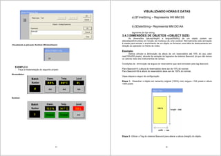 37
-Visualizando a aplicação- Runtime! (WindowViewer):
EXEMPLO 2:
- Faça a implemetação do seguinte projeto:
WindowMaker:
Runtime!:
38
VISUALIZANDO HORAS E DATAS
a) $TimeString – Representa HH:MM:SS
b) $DateString– Representa MM:DD:AA
tagnames do tipo string.
3.4.3 DIMENSÕES DE OBJETOS –(OBJECT SIZE)
As dimensões (altura(Heigth) e largura(Width)) de um objeto podem ser
alteradas(diminuídas) em função da mudança de uma variável. Normalmente esta animação
é usada para simular o enchimento de um objeto ou fornecer uma idéia de deslocamento em
direção ao operador na frente do vídeo.
Exemplo:
Iremos simular a diminuição da altura de um reservatório até 10% do seu valor
real(100x200 pixels), através da variação da tagname de sistema $second, já que não temos
os valores reais dos instrumentos de campo.
Condições de diminuição da largura do reservatório que será simulado pela tag $second:.
Para $second=0 a altura do reservatório deve ser de 10% do normal;
Para $second=59 a altura do reservatório deve ser de 100% do normal;
Vejas etapas a seguir de configuração:
Etapa 1- Desenhar o objeto em tamanho original (100%) com largura =100 pixels e altura
=200 pixels
Etapa 2- Utilizar a Tag do sistema $second para alterar a altura (height) do objeto.
 